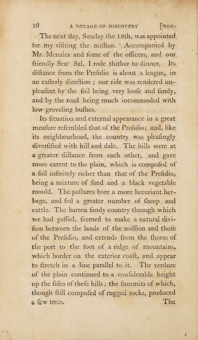 , The next'day, Sunday the 18th, was appointed for my vifiting the mlffion. ' Accompanied by Mr. Menzies and fome of the officers, and our friendly Sen’’- Sal, I rode thither to dinner. Its diftance from the Prefidio is about a league, in an eafterly direftion ; our ride was rendered un- pleafant by the foil being very loofe and fandy, and by the road being much incommoded with low groveling buffies. Its fituation and external appearance in a great ' meaffire refembled that of the Prefidio; and, like its neighbourhood, the country was pleafmgly diverfified with hill and dale. The hills were at a greater diftance from each other, and gave more extent to the plain, which is compofed of a foil Infinitely richer than theit of the Prefidio, being a mixture of fand and a black vegetable mould. The paftures bore a more luxuriant her-, bage, and fed a greater number of fheep and cattle. The barren fandy country through which we had palTed, feemed to make a natural divi- fion between the lands of the miffion and thofe of the Prefidio, and extends from the fliores of the port to the foot of a ridge of mountains, &gt;vhich border on the exterior coaft, and appear to ftretch in a line parallel to it. The verdure of the plain continued to a confiderable height up the fides of thefe hills ; the fummlts of wffiich, though ftill compofed of rugged rocks, produced a few trees. The