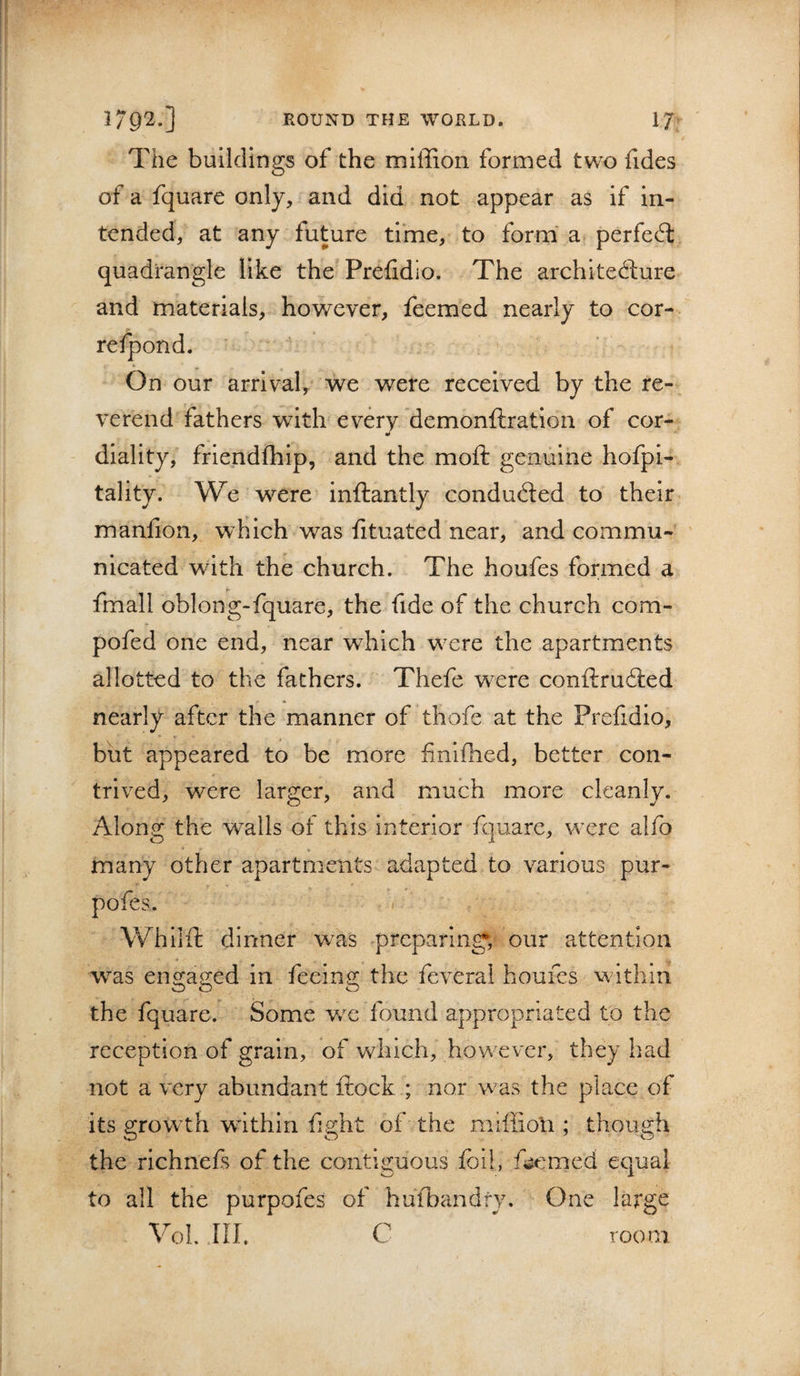 The buildings of the miffion formed two fides of a fquare only, and did not appear as if in¬ tended, at any future time, to form' a perfect quadrangle like the Prefidlo. The archltefture and materials, however, feemed nearly to cor- refpond. On our arrival, we were received by the re¬ verend fathers with every demonftration of cor- diality, friendfhip, and the moft genuine hofpi- tality. We were inftantly conducted to their manfion, which was fituated near, and commu¬ nicated with the church. The houfes formed a fmall oblong-fquare, the fide of the church com- pofed one end, near which were the apartments allotted to the fathers. Thefe were conftruited nearly after the manner of thofe at the Prefidio, but appeared to be more finlfhed, better con¬ trived, were larger, and much more cleanly. Along the w^alls of this interior fquare, were alfo many other apartments adapted to various pur- pofes. Whlifl: dinner was preparing; our attention was en2:a2:ed in feeing; the feveral houfes within the fquare. Some v/e found appropriated to the reception of grain, of which, however, they had not a very abundant ftock ; nor was the place of its growth within fight of the miffion ; though the richnefs of the contig:uous foil, ficmed equal to all the purpofes of hufbandfy. One large VoL III. C room