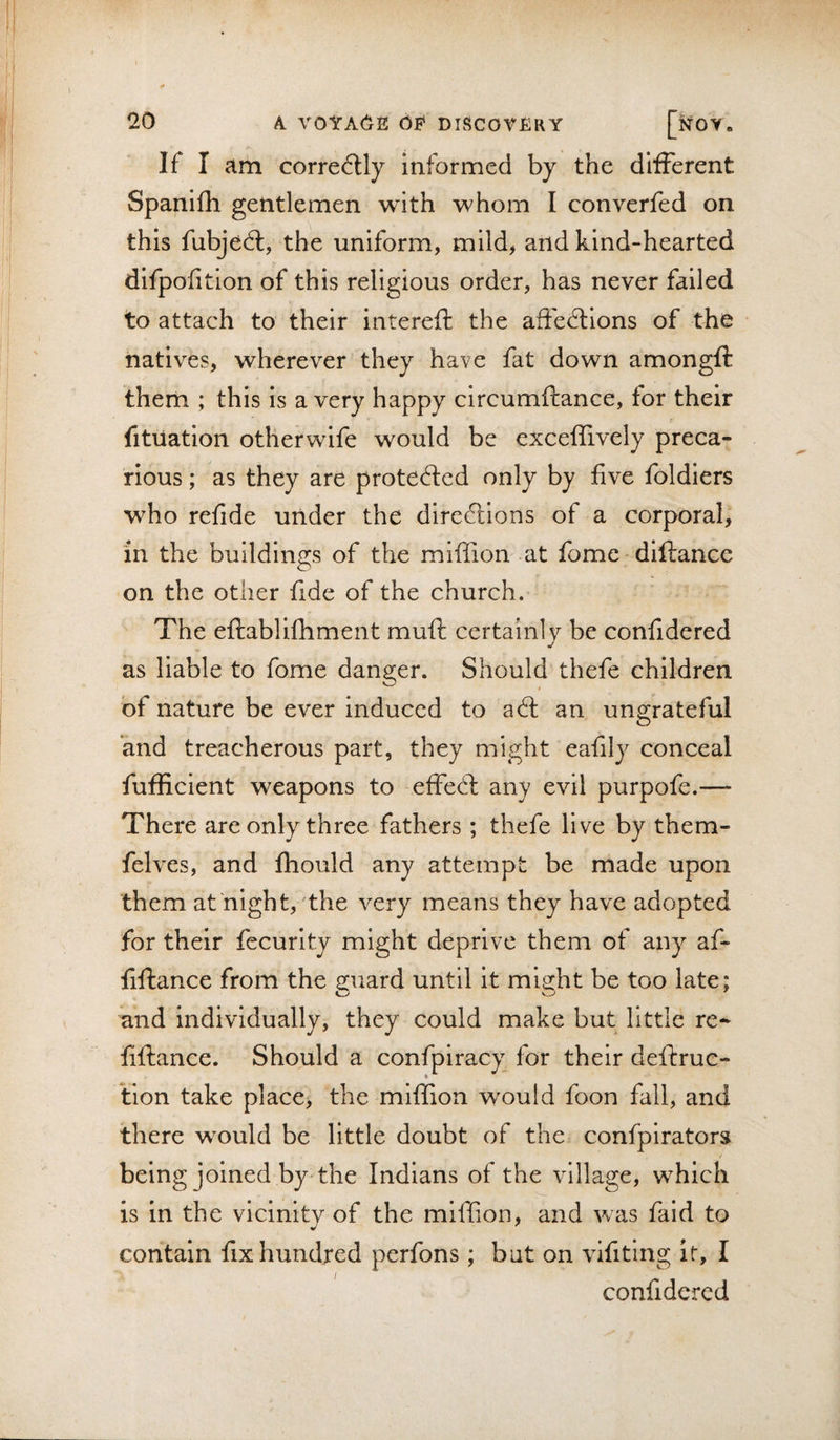 If I am correctly informed by the different Spanifh gentlemen with whom I converfed on this fubjedl, the uniform, mild, and kind-hearted difpofition of this religious order, has never failed to attach to their intereft the affedlions of the natives, wherever they have fat down amongft them ; this is a very happy circumftance, for their fitiiation otherwife would be exceffively preca^ rious; as they are protected only by five foldiers who refide under the dire(3:lons of a corporal, in the buildings of the miffion at fome - diftance on the other fide of the church. The eftablifhment muft certainly be confidered as liable to fome danger. Should thefe children of nature be ever Induced to a61 an ungrateful and treacherous part, they might eafily conceal fufficient weapons to effe6l: any evil purpofe.—- There areonly three fathers ; thefe live by them- felves, and fhould any attempt be made upon them at night, the very means they have adopted for their fecurlty might deprive them of any af- fiftance from the guard until it might be too late; and individually, they could make but little re-- fiftance. Should a confpiracy for their deftruc- lion take place&gt; the miffion would foon fall, and there would be little doubt of the&gt; confpirators being joined by the Indians of the village, which is in the vicinity of the miffion, and was faid to contain fix hundred perfons ; but on vifiting it, I confidered