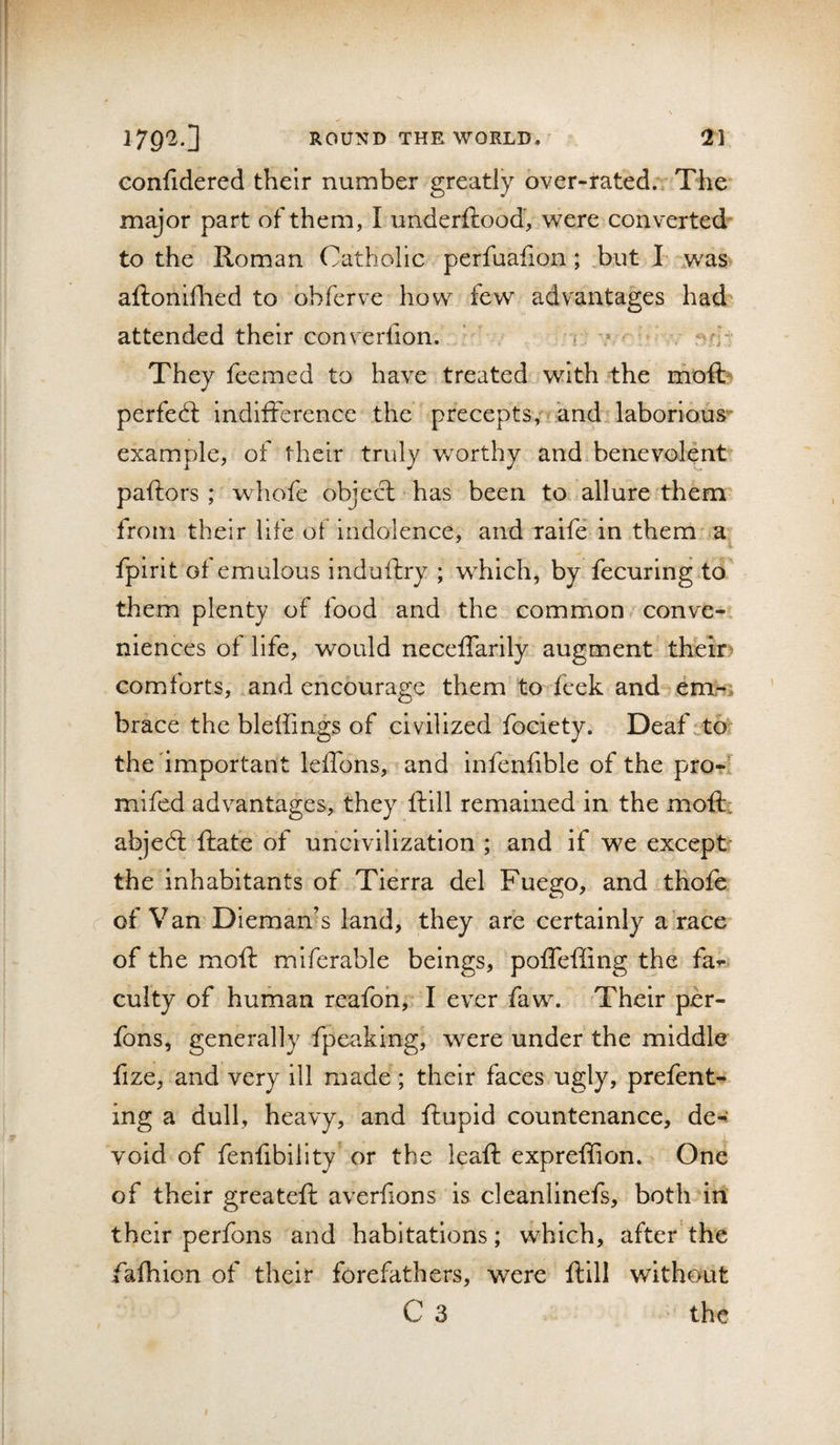 confidered their number greatly over-rated., The major part of them, I underftood, were converted to the Roman Catholic perfuafion; but I- was aftonlflied to obferve how few advantages had attended their eonverfion. i .» i' They feemed to have treated with the moft- perfect indifference the precepts, and laborious- example, of their truly v/orthy and benevolent paftors ; whofe object has been to allure them from their life of indolence, and ralfe in them a fpirlt of emulous induftry ; wRichj by fecuring to them plenty of food and the common conve-. niences of life, would neceflarily augment their comforts, and encourage them to feek and brace the bleffings of civilized fociety. Deaf to^ the important leffons, and infenfible of the pro-1 mifed advantages, they ftlll remained in the moftt abjedl Rate of uncivilization ; and if we except the inhabitants of Tierra del Fuego, and thofe of Van Dleman’s land, they are certainly a race of the moft miferable beings, poflefiing the far culty of human reafoh, I ever faw. Their per- fons, generally fpeaklng, were under the middle fize, and very ill made; their faces ugly, prefent- ing a dull, heavy, and flupid countenance, de-: void of fenfibility or the leaft expreffion. One of their greateft averfions is cleanlinefs, both in their perfons and habitations; which, after the fafhion of their forefathers, were ftill without C 3 the