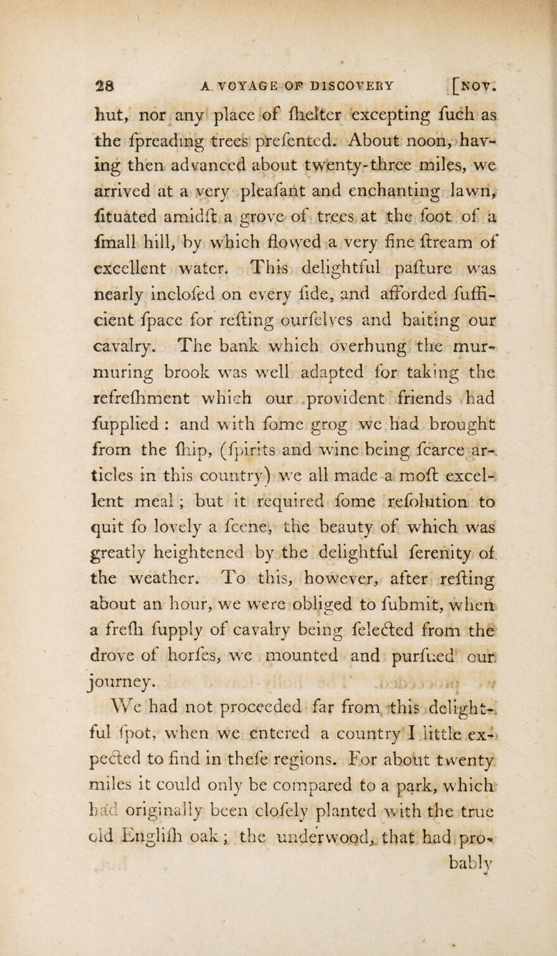 Ilut, nor any place of flielter excepting fuch as the fpreadmg trees prefented. About noon, hav¬ ing then advanced about twenty-three miles, we arrived at a very pleafant and enchanting lawn, fituated amidft a grove of trees at the foot of a fmall hill, by which flowed a very fine ftream of excellent water. This delightful pafture w^as nearly inclofed on every fide, and afforded fuffi- cient fpace for refting ourfelves and baiting our cavalry. The bank which overhung the mur¬ muring brook w^as wxll adapted for taking the refrefhment which our provident friends had fupplied : and w ith fome grog we had brought from the fliip, (fpirits and wine being fcarce ar¬ ticles in this couiitrY) w e all made a mofi: excel- j J lent meal ; but it required fome refolution to quit fo lovely a fcene, the beauty of which was greatly heightened by the delightful ferenity of the weather. To this, however, after refting about an hour, we wxre obliged to fubmit, when a frefli fupply of cavalry being felecfled from the drove of horfes, wx mounted and purfued oun r journey. We had not proceeded far from this delight-, ful fpot, w’hen we entered a country I little ex¬ pected to find in thefe regions. For about twenty miles it could only be compared to a park, which bad originally been clofcly planted with the true old Englifli oak; the underwood, that had pro¬ bably