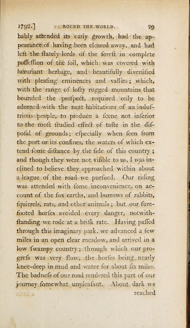 bably attended its early growth, had the ap¬ pearance of having been cleared away, and had left the ftately lords of the forefi; in complete pofleffion of the foil, which was covered with luxuriant herbage, and beautifully dlverfified with pleafmg eminences and vallies; which, with the range of lofty rugged mountains that bounded the profpecl, required only to be adorned with the neat habitations of an induf- trious people, to produce a feene not inferior to the moft ftudied elfecl of tafte in the dif* pofal of grounds; efpecially when feen from ' the port or its confines, the waters of which ex¬ tend fome diftance by the fide of this country ; and though they were not vifible to us, I was in¬ clined to believe they approached within about a league of the road we purfued. Our riding was attended with fome inconvenience, on ac¬ count of the fox earths, and burrows of rabbits, fqulrrels, rats, and other animals; but our fure- footed horfes avoided every danger, notwith- ftandlng we rode at a brlik rate. Having palled through this imaginary park, we advanced a few miles in an open clear meadow, and arrived in a low fwampy country ; through which our pro- grefs was very flow, the horfes being,, nearly knee-deep in mud and water for about fix miles. The badnefs of our road rendered this part of our journey fomewhat unpleafant. About dark we reached