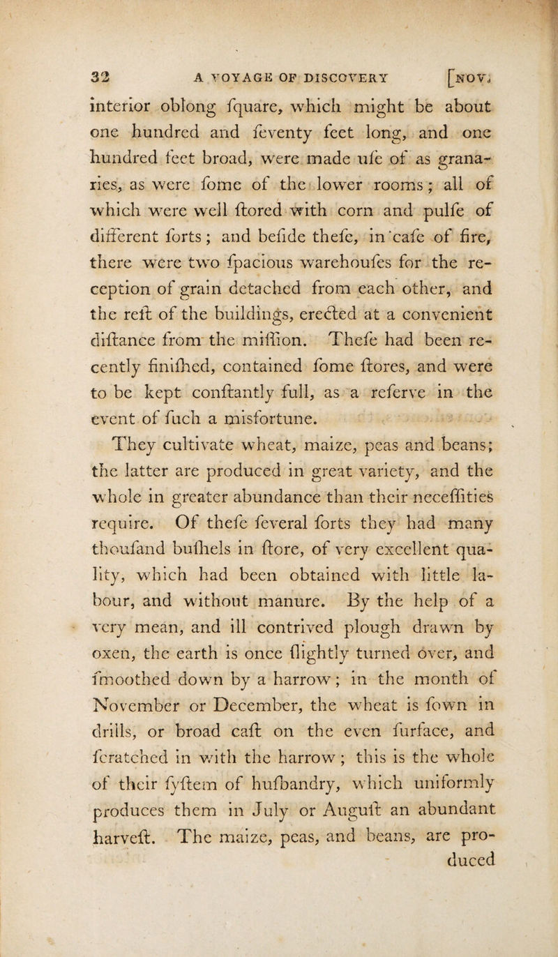 interior obtong fquare, which might be about one hundred and feventy feet long, and one hundred feet broad, were made ufe of as grana¬ ries, as were fome of the lower rooms; all of which were well ftored with corn and pulfe of dliFerent forts; and befide thefe, in‘cafe of fire, there were two fpacious warehoufes for the re¬ ception of grain detached from each other, and the reft of the buildings, erected at a convenient diftance from' the miffion. Thefe had been re¬ cently finlfhed, contained fome ftores, and were to be kept co'nftantly full, as a referve in the event of fuch a misfortune. They cultivate wheat, maize, peas and beans; the latter are produced in great variety, and the whole in greater abundance than their neceffities require. Of thefe feveral forts they had many thoufand bufliels in ftore, of very excellent qua¬ lity, which had been obtained with little la¬ bour, and without manure. By the help of a very mean, and ill contrived plough drawn by oxen, the earth is once flightly turned over, and fmoothed down by a harrow; in the month ot November or December, the wheat is fown in drills, or broad cafi: on the even furiace, and fcratched in v/ith the harrow ; this is the whole of their fyftem of hufbandry, which uniformly produces them in July or Auguib an abundant harveft. The maize, peas, and beans, are pro¬ duced