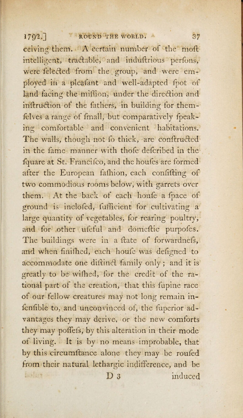 celvm^z: them. A eertaln number of the moft O intelligent, traftable, and induftrious perfons, were felecled from the group, and were em¬ ployed in a pleafant and well-adapted fpot of land facins; the miffion, under the direftion and inftruftion of the fathers, in building for them- felves a range of fmall, but comparatively fpeak- ing comfortable and convenient habitations. The walls, though not fo thick, are conftrufted in the fame manner with thofe defcribed in the fquare at St. Francifco, and the houfes are formed after the European fafliion, each conlifting of two commodious rooms below”, with garrets over them. At the back of each houfe a fpace of ground is inclofed, fufficient for cultivating a large quantity of vegetables, for rearing poultry, and for other ufeful and domeftlc purpofes. The buildings w”ere in a ftate of forwardnefs, and when fiiiiflied, each houfe was defigned to accommodate one diftinft family only ; and it is greatly to be wdfhed, for the credit of the ra¬ tional part of the creation, that this fupine race of our fellow creatures may not long remain in- lenfible to, and unconvinced of, the fuperior ad¬ vantages they may derive, or the new comforts they may poffefs, by this alteration in their mode ot living. It is by no means improbable, that by this circumftance alone they may be roufed from their natural lethargic indifference, and be D 3 induced