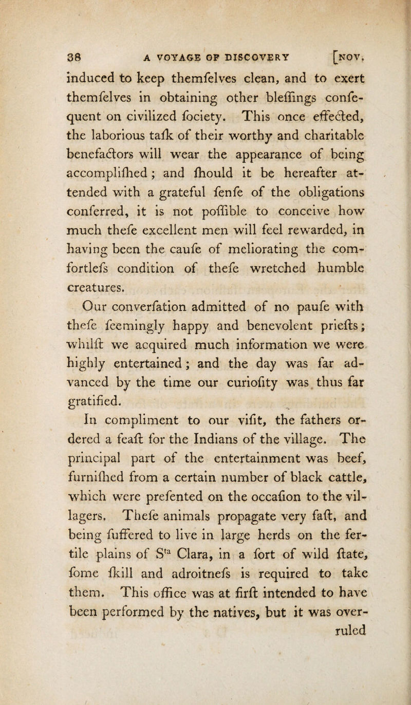 induced to keep themfelves clean, and to exert themfelves in obtaining other bleffings confe- quent on civilized fociety. This once elffedled, the laborious talk of their worthy and charitable benefadlors will wear the appearance of being accomplifhed; and ftiould it be hereafter at¬ tended with a grateful fenfe of the obligations conferred, it is not poffible to conceive how much thefe excellent men will feel rewarded, in having been the caufe of meliorating the com- fortlefs condition of thefe wretched humble creatures. Our converfation admitted of no paufe with thefe feemingly happy and benevolent priefts; whxlft we acquired much information we were, highly entertained; and the day was far ad¬ vanced by the time our curiofity was thus far gratified. In compliment to our vifit, the fathers or¬ dered a feaft for the Indians of the village. The principal part of the entertainment was beef, furnifhed from a certain number of black cattle, which were prefented on the occafion to the vil¬ lagers, Thefe animals propagate very faft, and being fufFered to live in large herds on the fer¬ tile plains of Clara, in a fort of wild ftate, fome fkill and adroitnefs is required to take them. This office was at firft intended to have been performed by the natives, but it was over¬ ruled