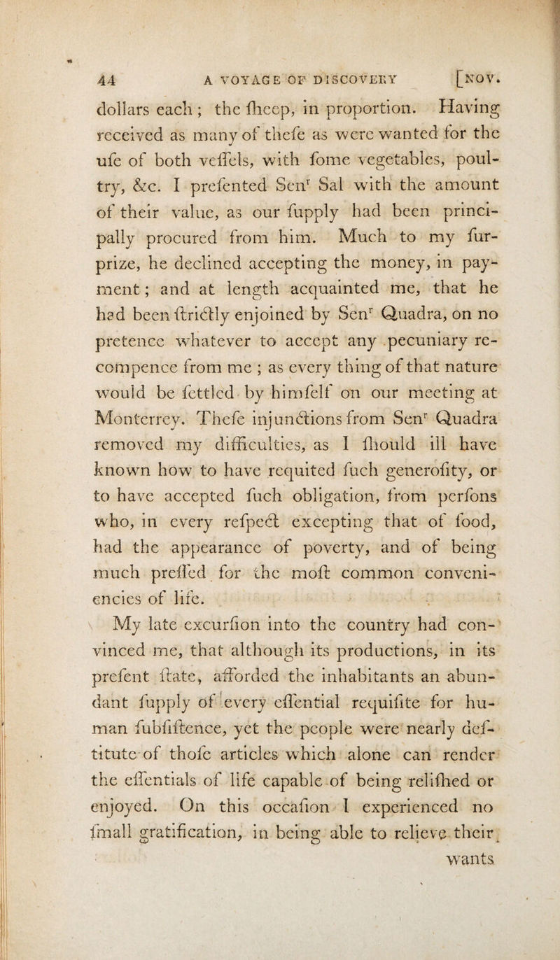 dollars each ; the flieep, in proportion. Having received as manyoi thefe as were wanted for the ufe of both veffels, with fome vegetables, poul¬ try, &amp;c. I prefented SeiV Sal with the amount of their value, as our fupply had been princi¬ pally procured from him. Much to my fur- prize, he declined accepting the money, in pay¬ ment ; and at length acquainted me, that he had beenftridily enjoined by Sen^ Quadra, on no pretence whatever to accept any pecuniary re- compence from me ; as every thing of that nature* would be fettled by himfelf on our meeting at Monterrey. Thefe injunblions from Sen^ Quadra removed my difficulties, as I ffiould ill have known how to have requited fuch generofity, or to have accepted fuch obligation, from perfons who, in every refpehl excepting that of food, had the appearance of poverty, and of being much preifed for the moft conamon conveni- encies of life. \ My late excurfion into the country had con¬ vinced me, that although its productions, in its prefent Ibitc, afforded the inhabitants an abun¬ dant fupply of’every effential requifite for hu¬ man fubfrftence, yet the people were nearly def- titute of thofe articles which alone can render the cffentlals of life capable of being relifhed or enjoyed. On this occafion 1 experienced no Imall gratification^ in being able to relieve their^ wants I