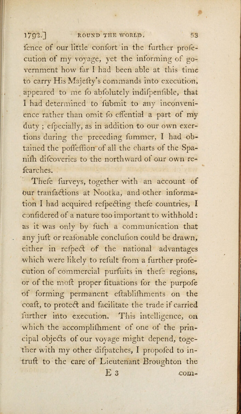 fence of our little confort in the further profe- cution of my voyage, yet the informing of go- v'ernment how far I had been able at this time to carry HisMajefty’s commands into execution, appeared to me fo abfolutely indifpcnfible, that I had determined to fubmit to any inconveni¬ ence rather than omit fo elfential a part of my duty ; efpecially, as in addition to our own exer¬ tions during the preceding fummer, I had ob¬ tained the poflhffion of all the charts of the Spa- nifh difeoveries to the northward of our own re- fcarches. Thefe furveys, together with an account of our tranfadlions at Nootka, and other informa¬ tion I had acquired refpedling thefe countries, I confidered of a nature too important to withhold : as it was only by fuch a communication that any juft or reafonable conclufion could be drawn, either in refpedt of the national advantages which were likely to refult from a further profe- cution of commercial purfuits in thefe regions, or of the nioft proper htuations for the purpofe of forming permanent eftablifhments on the coaft, to proted: and facilitate the trade if carried farther into execution. This intelligence, oa which the accomplifhment of one of the prin¬ cipal objeds of our voyage might depend, toge¬ ther with my other difpatches, I propofed to in- truft to ‘ the care of Lieutenant Brou.2:hton the E 3 coni«