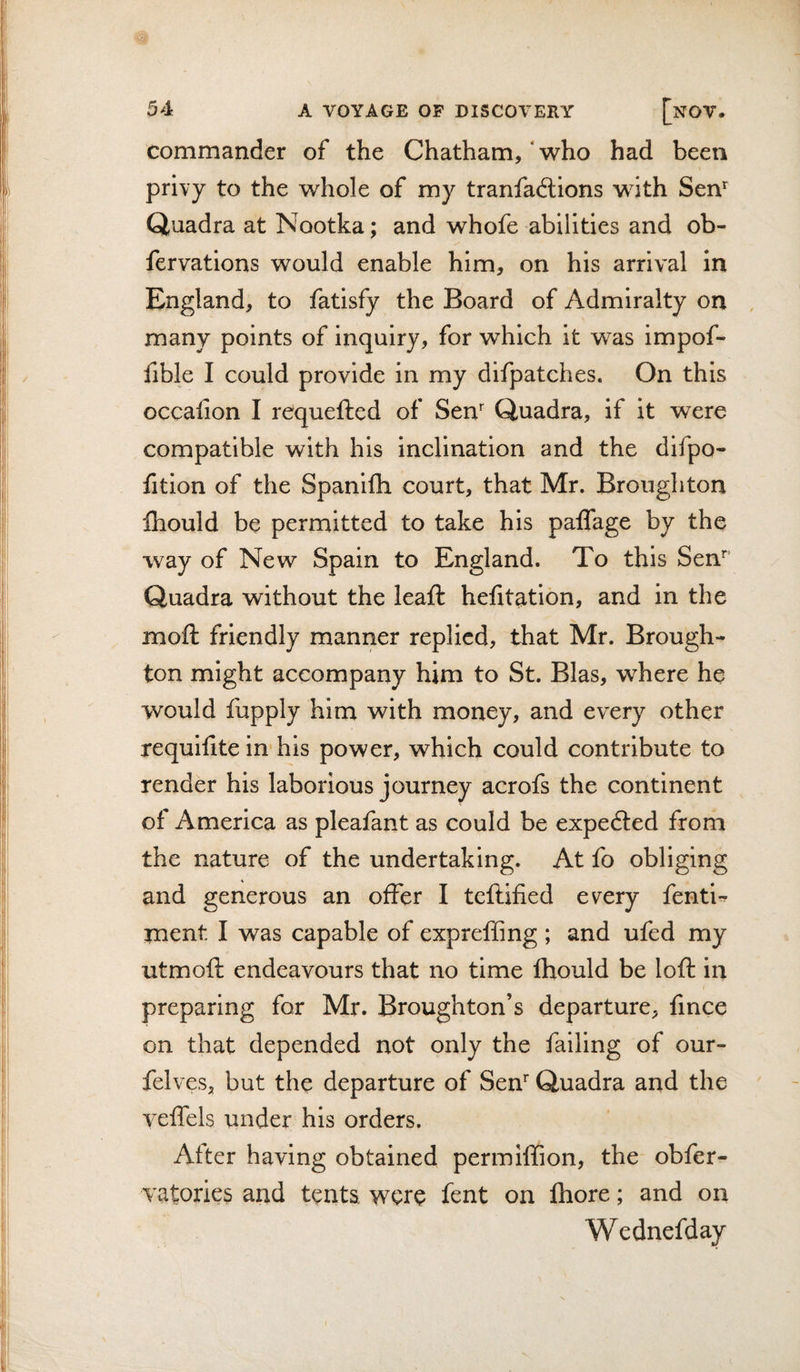 commander of the Chatham,'who had been privy to the whole of my tranfadtions with Sen’' Quadra at Nootka; and whofe abilities and ob- fervations would enable him, on his arrival in England, to fatisfy the Board of Admiralty on many points of inquiry, for which it was impof- fible I could provide in my difpatches. On this occafion I requefted of Sen' Quadra, if it were compatible with his inclination and the difpo- fition of the Spanifh court, that Mr. Broughton Ihould be permitted to take his paflage by the way of New Spain to England. To this Sen’ Quadra without the leaft hefitation, and in the moft friendly manner replied, that Mr. Brough-^ ton might accompany him to St. Bias, where he would fupply him with money, and every other requifite in'his power, which could contribute to render his laborious journey acrofs the continent of America as pleafant as could be expedled from the nature of the undertaking. At fo obliging and generous an offer I teftified every fenti-^ ment I was capable of exprefling ; and ufed my utmoft endeavours that no time fhould be loft in preparing for Mr. Broughton’s departure, fmee on that depended not only the failing of our- felves, but the departure of Sen' Quadra and the veffels under his orders. After having obtained permiffion, the obfer- vatories and tents were fent on Ihore; and on Wednefday