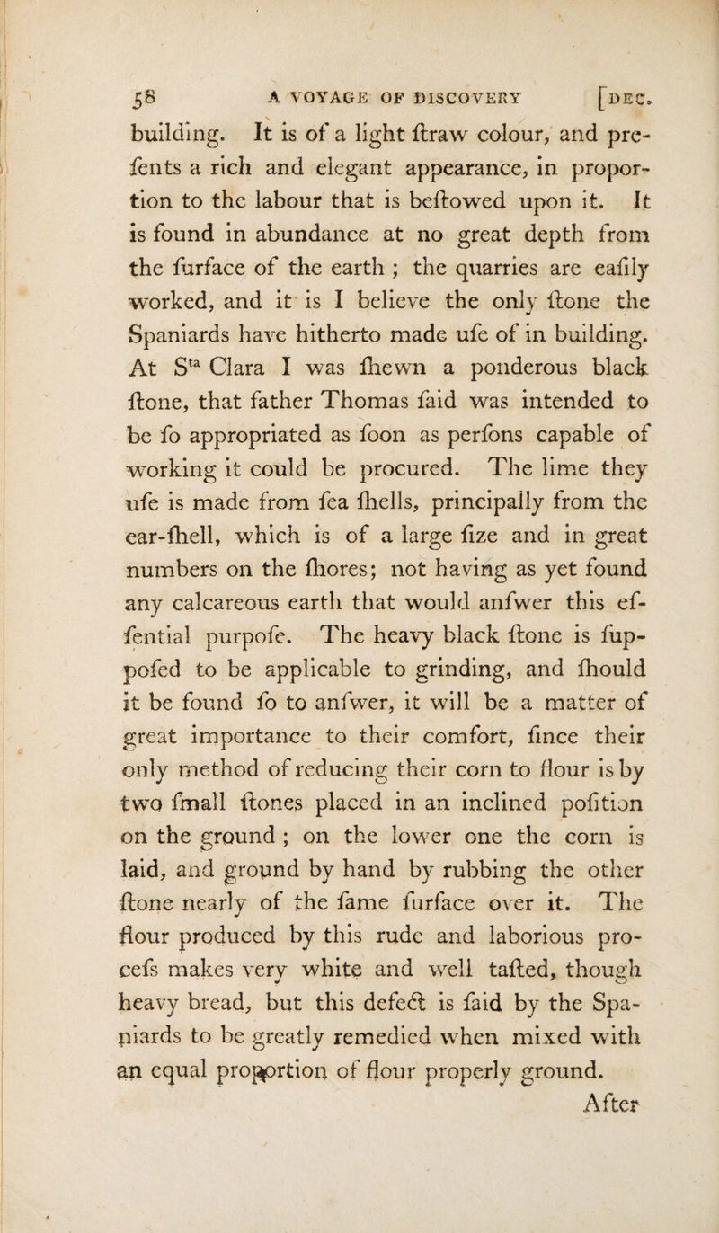 building. It is of a light ftraw colour, and pre- fents a rich and elegant appearance, in propor¬ tion to the labour that is bellowed upon it. It is found in abundance at no great depth from the fiirface of the earth ; the quarries are ealily worked, and it' is I believe the only -ftone the Spaniards have hitherto made ufe of in building. At Clara I was fhewn a ponderous black ftone, that father Thomas fald was intended to ■&gt;s be fo appropriated as foon as perfons capable of working it could be procured. The lime they ufe is made from fea Ihells, principally from the ear-lhell, which is of a large lize and in great numbers on the fliores; not having as yet found any calcareous earth that would anfwer this ef- fentlal purpofe. The heavy black ftone is fup- pofed to be applicable to grinding, and fhould it be found fo to anfwer, it will be a matter of great importance to their comfort, fince their only method of reducing their corn to Hour is by two fmall {tones placed in an inclined pofition on the 2:rQund ; on the lower one the corn is laid, and gropnd by hand by rubbing the other ftone nearly of the fame furface over it. The flour produced by this rude and laborious pro- cefs makes very white and well tafted, though heavy bread, but this defed: is faid by the Spa¬ niards to be greatly remedied when mixed wdth an equal pro^prtion of flour properly ground. After