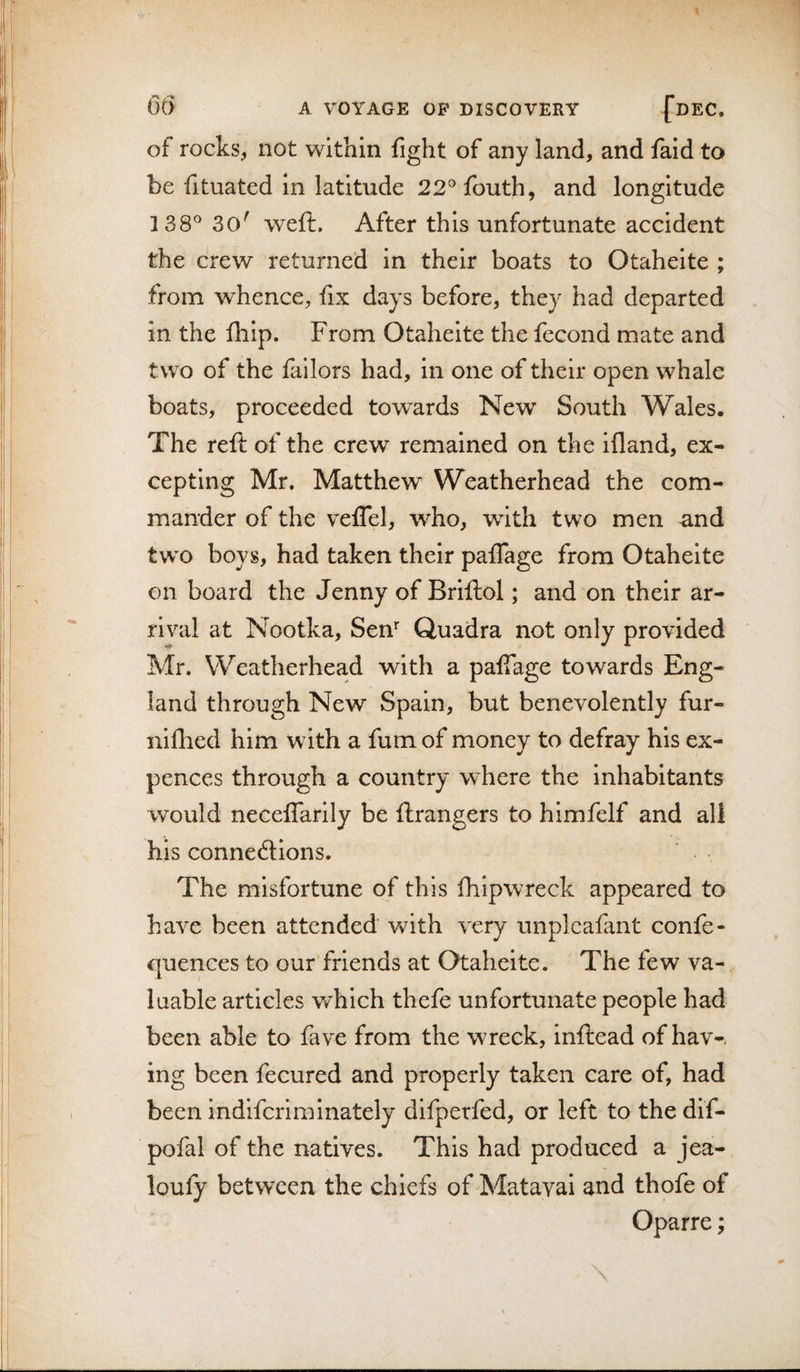 of rocks, not within fight of any land, and faid to be fituated In latitude 22°fouth, and longitude 138° 30' weft. After this unfortunate accident the crew returned in their boats to Otahelte ; from whence, fix days before, they had departed in the fhip. From Otaheite the fecond mate and two of the failors had, in one of their open whale boats, proceeded tow^ards New South Wales. The reft of the crew remained on the ifland, ex¬ cepting Mr. Matthew Weatherhead the com¬ mander of the velTel, who, with two men and tw^o boys, had taken their pafTage from Otaheite on board the Jenny of Briftol; and on their ar¬ rival at Nootka, Sen’' Quadra not only provided Mr. Weatherhead with a palTage towards Eng¬ land through New Spain, but benevolently fur- niflied him with a fum of money to defray his ex- pences through a country where the Inhabitants would neceflarlly be ftrangers to himfelf and all his connexions. The misfortune of this fhipwreck appeared to have been attended Vv^ith very unplcafant confe- quences to our friends at Otaheite. The few va¬ luable articles which thefe unfortunate people had been able to fave from the wreck, inftead of hav-, ing been fecured and properly taken care of, had been indifcriminately difperfed, or left to thedif- pofal of the natives. This had produced a jea- loufy between the chiefs of Matayai and thofe of Oparre;