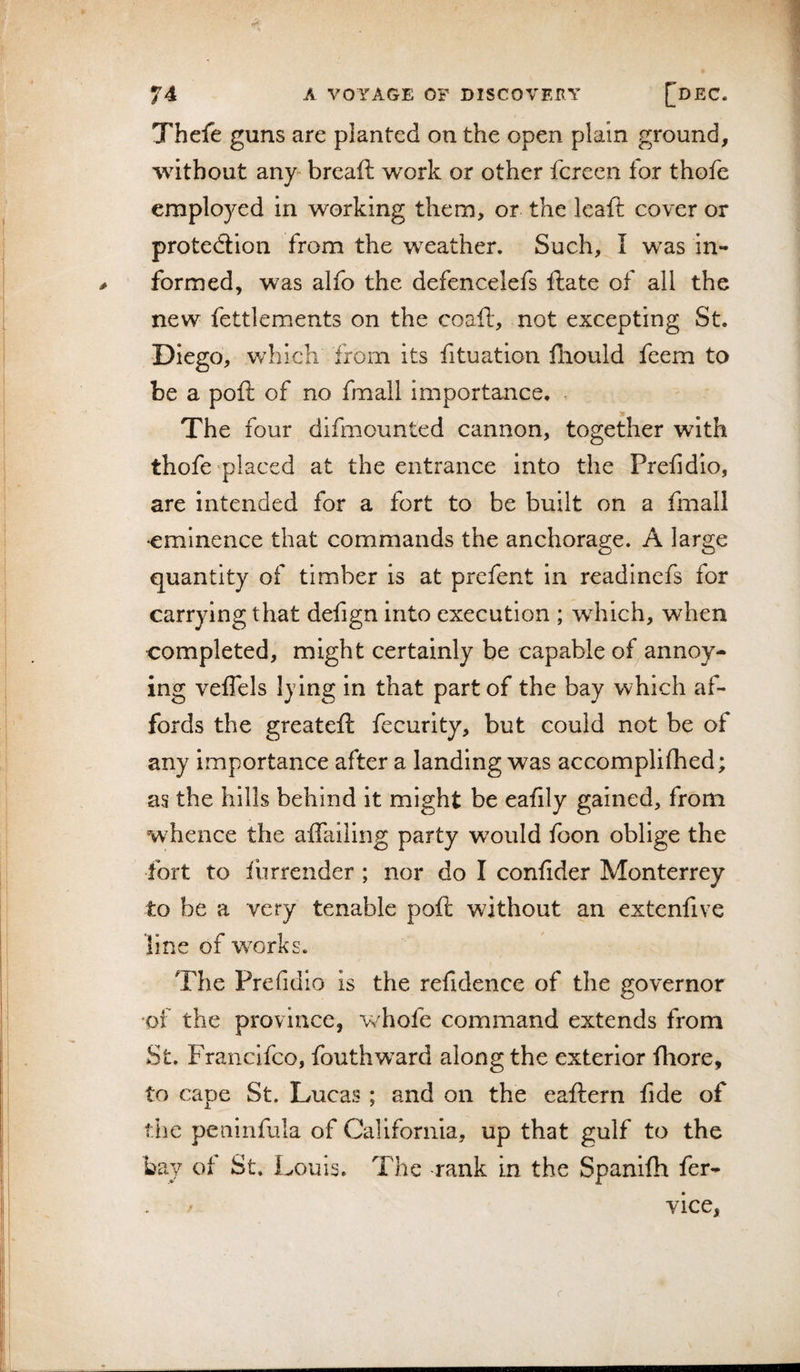 Thefe guns are planted on the open plain ground, without any breaft work or other fereen for thofe employed in working them, or the leaft cover or protedlion from the weather. Such, I was in¬ formed, was alfo the defencelefs ftate of all the new fettlements on the coaft, not excepting St. Diego, which from its fituation iliould feem to be a poft of no fmall importance. &lt; The four difmounted cannon, together with thofe‘placed at the entrance into the Prefidio, are intended for a fort to be built on a fmall •eminence that commands the anehorage. A large quantity of timber is at prefent in readinefs for carrying that defign into execution ; which, when completed, might certainly be capable of^annoy¬ ing veffels Ijing in that part of the bay which af¬ fords the greateft fecurity, but could not be of any importance after a landing was accomplifhed; as the hills behind it might be eafily gained, from w hence the affailing party would foon oblige the fort to liirrender; nor do I coniider Monterrey to be a very tenable poft without an extenfive line of works. The Prefidio is the refideiice of the governor of the province, v/hofe command extends from St. Francifeo, fouthw^ard along the exterior ftiore, to cape St. Lucas ; and on the eaftern fide of the peninfula of California, up that gulf to the bay of St. Louis. The rank in the Spanlfti fer- vice, r