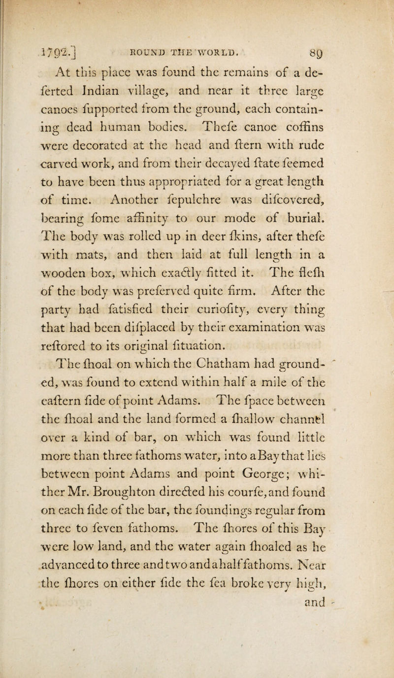 At this place was found the remains of a de- ferted Indian village, and near it three large canoes fupported from the ground, each contain- ins: dead human bodies. Thefe canoe coffins o were decorated at the head and ftern with rude carved work, and from their decayed ftate feemed to have been thus appropriated for a great length of time. Another fepulchre was difeovered, bearing fome affinity to our mode of burial. The body w^as rolled up in deer fkins, after thele with mats, and then laid at full length in a wooden box, which exadllv fitted it. The flefli of the body w^as preferved quite firm. After the party had fatisfied their curiofity, every thing that had been difplaced by their examination was reftored to its original fituation. The Ihoal on which the Chatham had ground¬ ed, was found to extend wdthin half a mile of the eaftern fide of point Adams. The fpace between the fhoal and the land formed a fliallow channel over a kind of bar, on which was found little more than three fathoms water, into aBay that lies between point Adams and point George; whi¬ ther Mr. Broughton diredted his courfe,and found on each fide of the bar, the foundings regular from three to feven fathoms. The fhores of this Bay were low land, and the w^ater again fhoaled as he advanced to three and two and ahalf fathoms. Near the ffiores on either fide the fea broke very high, and