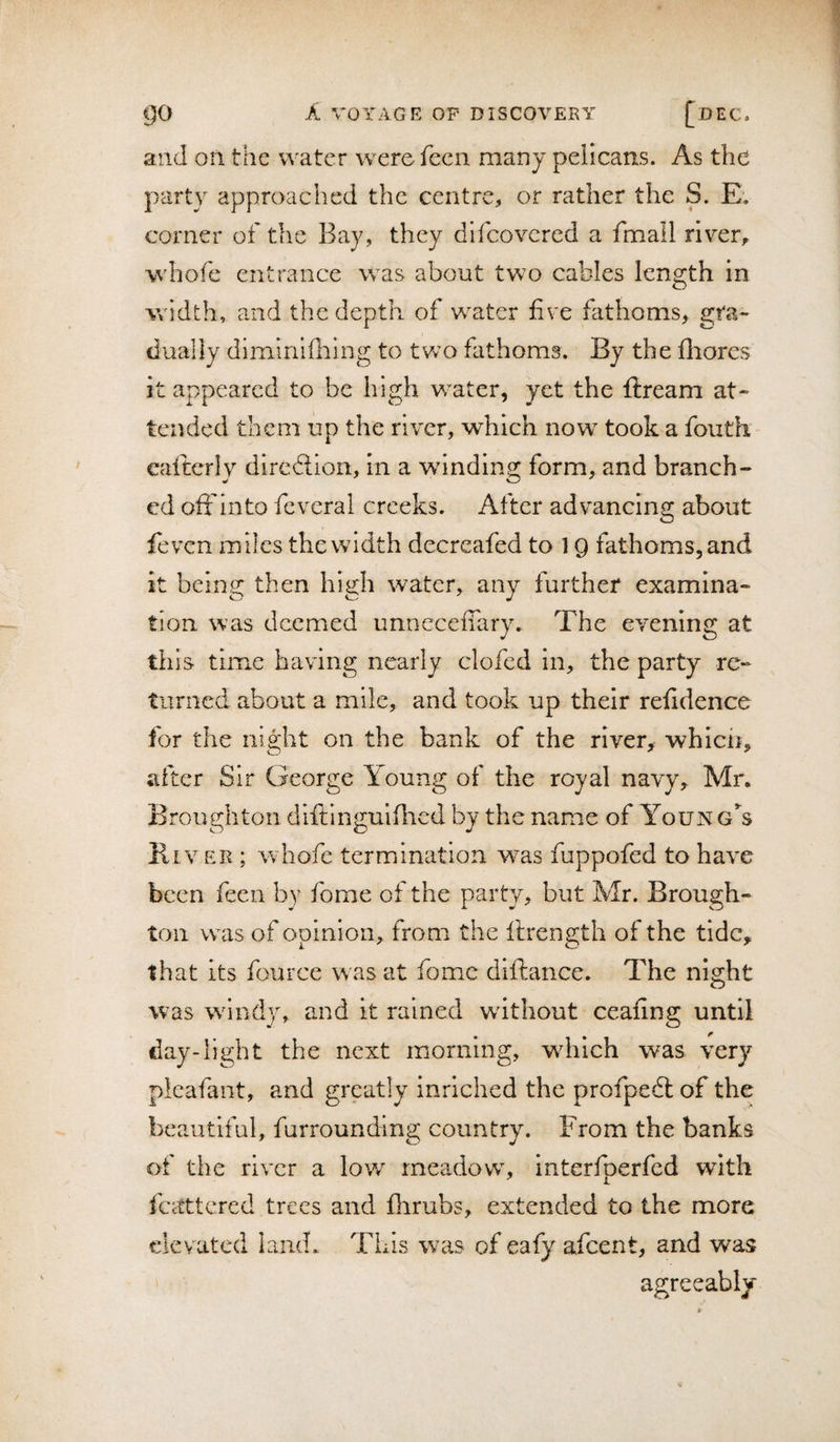 and on the water werefecn many pelicans. As the party approached the centre, or rather the S. Ev corner of the Bay, they difcovcred a fmall river, whofe entrance was about two cables length in width, and the depth of water five fathoms, gra¬ dually dimirfdhlng to tvv’o fathoms. By the fliores It appeared to be high water, yet the ftream at¬ tended them up the river, which now^ took a foiith eaiterly dlredion, in a winding form, and branch¬ ed oftdnto feveral creeks. After advancing about feven miles the width decrcafed to 19 fathoms, and it being then high water, any further examina¬ tion was deemed unnecefiary. The evening at this time having nearly clofcd in, the party re¬ turned about a mile, and took up their refidence for the night on the bank of the river,^ whicii, after Sir George l^oung of the royal navy, Mr. Broughton diftingulilicd by the name of Young’^s Kiver ; whofe termination w^as fuppofed to have been feen by fome of the party, but Mr. Brough¬ ton was of opinion, from the ilrength of the tide, that its fource w as at fome diftance. The night was wandy, and it rained wdthout ceafing until day-light the next morning, wdiich was very plcafant, and greatly inriched the profpedl of the beautiful, furrounding country. From the banks of the river a low meadowy interfperfed with fcctttcred trees and flirubs, extended to the more elevated land. This was of eafy afeent, and was agreeably