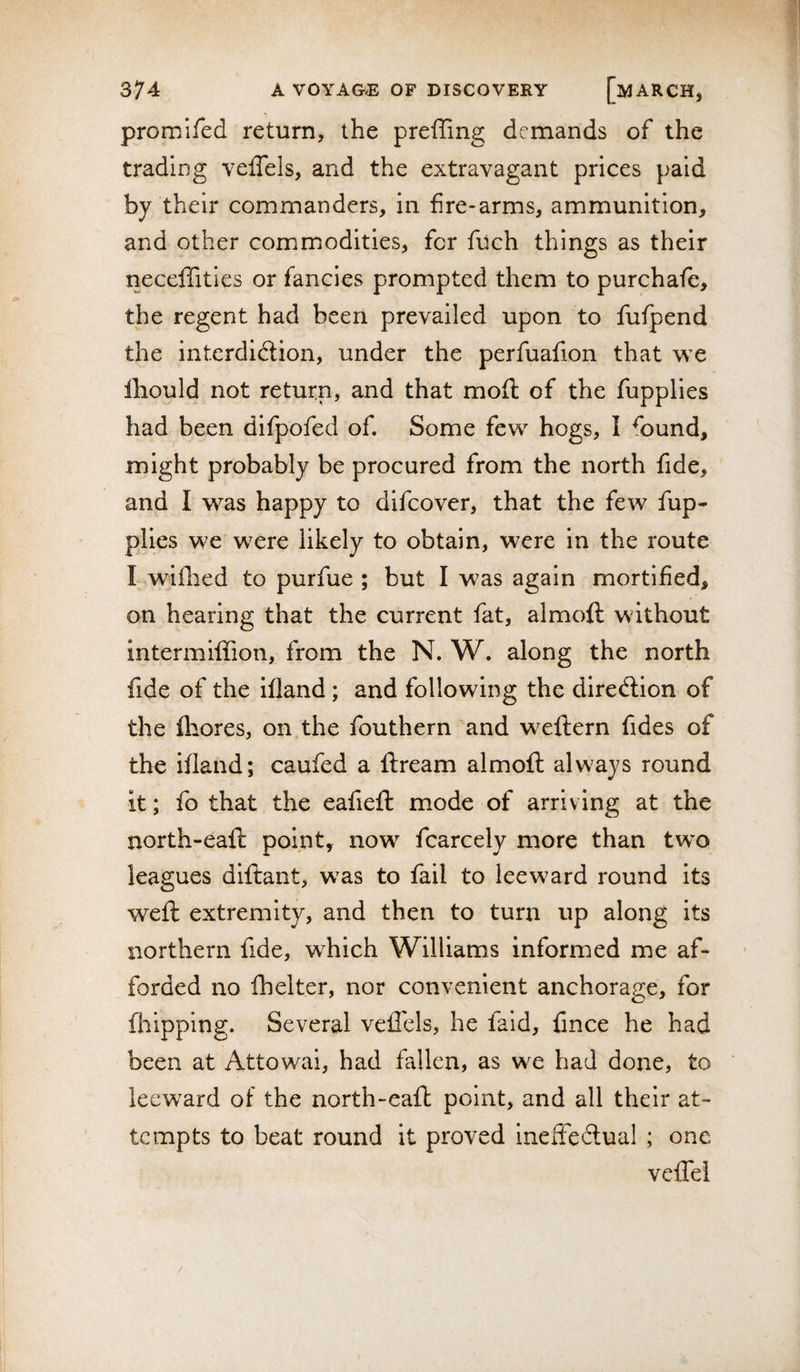 promifed return, the preffing demands of the trading veffels, and the extravagant prices paid by their commanders, in fire-arms, ammunition, and other commodities, for filch things as their neceffities or fancies prompted them to purchafc, the regent had been prevailed upon to fufpend the interdidlion, under the perfuafion that we lliould not return, and that moft of the fupplies had been difpofed of. Some few hogs, I ^ound, might probably be procured from the north fide, and I was happy to difcover, that the few fup¬ plies we wcvc likely to obtain, were in the route I wiflied to purfue ; but I was again mortified, on hearing that the current fat, almoft without intermiffion, from the N. W. along the north fide of the ifland; and following the diredlion of the firores, on the fouthern'and weflern fides of the ifland; caufed a flream almofl always round it; fo that the eafiefl: mode of arriving at the north-eafl point, now fcarcely more than tw’o leagues dlflant, was to fail to leeward round its weft extremity, and then to turn up along its northern fide, which Williams informed me af¬ forded no fhelter, nor convenient anchorage, for fhipping. Several vefl'els, he faid, fince he had been at Attowai, had fallen, as we had done, to leeward of the north-eaft point, and all their at¬ tempts to beat round it proved ineffe6tual ; one veffei /