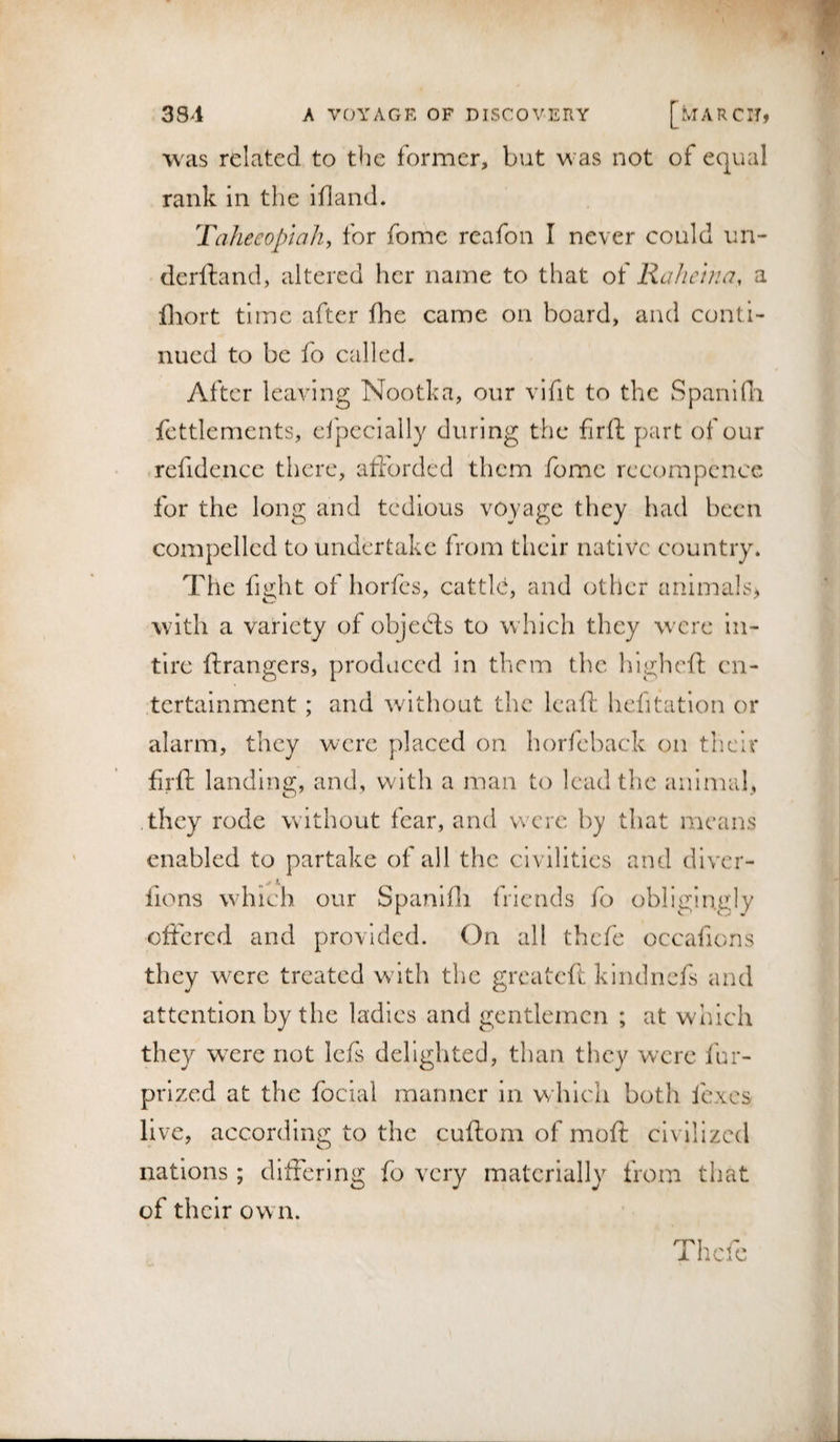 was related to the former, but vv^as not of equal rank In the ill and. Tahecopiah, for fomc reafon I never could un- dcrlland, altered her name to that of Rahcijici, a Ihort time after fhe came on board, and conti¬ nued to be fo called. After leaving Nootka, our vifit to the Spanidi fettlemcnts, cfpecially during the firft part of our refidence tlicre, afforded them fomc rccornpcnce for the long and tedious voyage they had been compelled to undertake from their native country. The fight of horfes, cattff, and other animals^ with a variety of objeds to which they were in- tlrc ftrangers, produced in them the higheft en¬ tertainment ; and without the leafl: hefitation or alarm, they were placed on horfeback on their firft landing, and, with a man to lead the animal, .they rode without fear, and were by tliat means enabled to partake of all the civilities and diver- lions which our Spanifli friends fo obligingly oftcred and provided. On all thefc occafions they were treated with the greateft kindnefs and attention by the ladies and gentlemen ; at which they wxre not Icfs delighted, than they were iur- prized at the focial manner in which both fexes live, according to the cuftom of moft civilized nations ; differing fo very materially from that of their own. Thefc