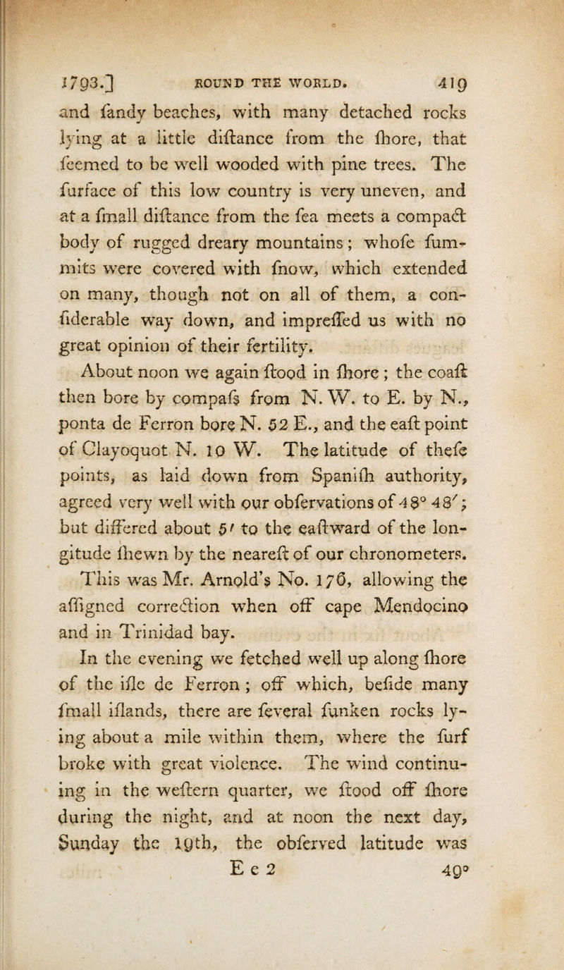 m 1793.] ROUND THR WORLD. 419 and fandy beaches, with many detached rocks lying at a little diftance from the fhore, that fcemed to be well wooded with pine trees. The furface of this low country is very uneven, and at a fmall diftance from the fea meets a compact body of rugged dreary mountains; whofe fum^ mits were covered with fnow, which extended on many, though not on all of them, a con- fiderable way down, and imprcfted us with no great opinion of their fertility. About noon we again flood in ftiore ; the coaft then bore by compaft from N. W. to E. by N., ponta de Perron bore N. 52 E., and the eaft point of Clayoquot N. 10 W. The latitude of thefe points, as laid dowm from Spanifh authority, agreed very well with our obfervatlons of 48^ 48''; but differed about 5' to the eaftward of the Ion- \ gitude Ihewn by the neareft of our chronometers. This w^as Mr. Arnold’s No. 176, allowing the affigned correftion when off cape Mendocino and in Trinidad bay. In the evening we fetched well up along fhore of the ifle de Ferron; off which, befide many fmall iftands, there are fevcral fanken rocks ly¬ ing about a mile within them, where the furf broke with great violence. The wind continu¬ ing in the weftern quarter, we flood off fhore during the night, and at noon the next day, Sunday the 19th, the obferved latitude was E e 2 4Q'^