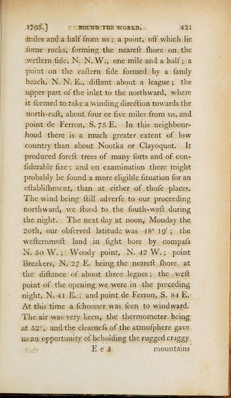 ! J703.] KOUNB THE WORLD. . 421 miles and a half from us ; a point, ofF which lie fomc rocks, forming the neareft fliore on the wcftcrn fide, N. N. W., one mile and a half; a point on the eaftern fide formed by a fandy beach, N. N. E., diftant about a league ; the upper part of the inlet to the northward, where it feemed to take a windina; direction towards the iiorth-eaft, about four or five miles from us, and point de Ferron, S. 75 E. In this neighbour¬ hood there is a much greater extent of low country than about Nootka or Clayoquot. It produced foreft trees of many forts ^and of con- fiderable fize ; and on examination there might probably be found a more eligible fituation'for an cftablifhment, than at either of thofe places. The wind being ftill adverfe to our proceeding northward, v/e flood to the fouth-w^efl during the night. The next day at noon, Monday the^ 20th, our obferved latitude w'as 48° 19' ; the wxflernmofl land in fight bore by compafs N. 50 W. ; Woody point, N. 42 W.; point Breakers, N. 27 E. being the nearefl fiiore, at the diflance of about three legues; the .weft point of the opening we were in the preceding night, N. 41 E. ; and point de Ferron, S. 84 E. At this time a fehooner was^ fcen to windward. The air was very keen, the thermometer being at 52°, and the clearnefs of the atmofphere gave us an opportunity of beholding the rugged craggy E e 3 mountains B