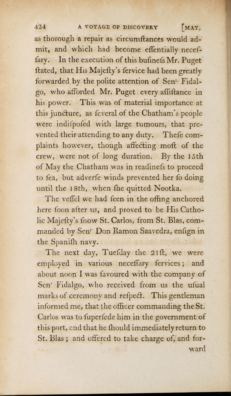 as thorough a repair as clrcumftances would ad¬ mit, and which had become eflentially necef- fary. In the execution of this bufmefs Mr. Puget ftated, that His Majefty’s fervice had been greatly forwarded by the polite attention of Sen'* Fidal- go, who afforded Mr. Puget every affiftance in his power.' This was of material importance at this juncture, as fcveral of the Chatham’s people were indifpofed with large tumours, that pre¬ vented their attending to any duty. Thefe com¬ plaints however, though affedling moft of the crew, wxre not of long duration. By the ]5th of May the Chatham was in readinefs to proceed to fea, but adverfe winds prevented her fo doing until the ] 8th, when fhe quitted Nootka. The velfel we had feen in the offing anchored here foon after us, and proved to be His Catho¬ lic Majefty’s fnow St. Carlos, from St. Bias, com¬ manded by Sen' Don Ramon Saavedra, enfign in the Spaniffi navy. The next day, Tuefday the 21 ft, we were employed in various neceffary fervices; and about noon I was favoured with the company of Sen' Fidalgo, who received from us the ufual marks of ceremony and refpeft. This gentleman informed me, that the officer commanding the St. Carlos was to fuperfede him in the government of this port, and that he fliould immediately return to St. Bias; and offered to take charge of, and for- w^ard