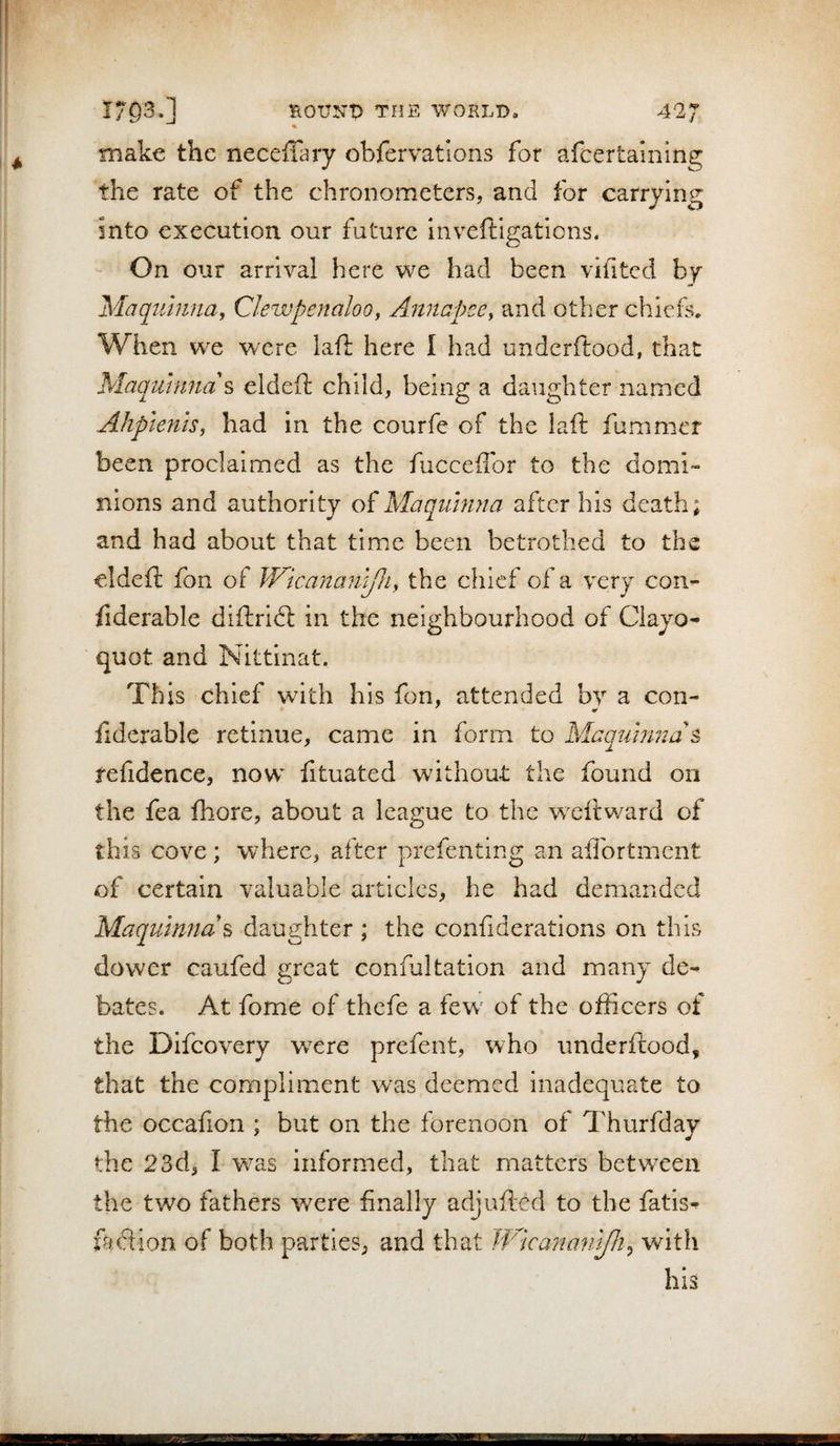 HOUNt) T!JE WORLD, 42 y make the neceffary obfervations for afcertaining the rate of the chronometers, and for carrying into execution our future inveftigatiens. On our arrival here we had been vifitcd by Maqtihinay ClewpenaloOy Anncpce, and other chiefs. When we were laft here I had underftood, that Maqmuna\ eldeft child, being a daughter named Ahpienis, had in the courfe of the laft fummer been proclaimed as the fucceffbr to the domi¬ nions and authority of Maquhina after his death; and had about that time been betrothed to the eldeft fbn of Wicananyii^ the chief of a very con- ftderable diftridt in the neighbourhood of Clayo- quot and Nittinat. This chief with his fon, attended by a con- ftderable retinue, came in form to Maatimna s refidence, now fituated without the found on the fea fhore, about a league to the weftward of this cove ; where, after prefenting an aifortment of certain valuable articles, he had demanded Maquinnd^ daughter ; the confiderations on this dower caufed great confaltation and many de¬ bates. At fome of thefe a few^ of the officers of the Difeovery w^ere prefect, who underftood, that the compliment was deemed Inadequate to the occafion ; but on the forenoon of I'hurfday the 23d, I was informed, that matters between the two fathers were finally adjufted to the fatis^ ftudion of both parties, and that JfAcanmil/h^ with his