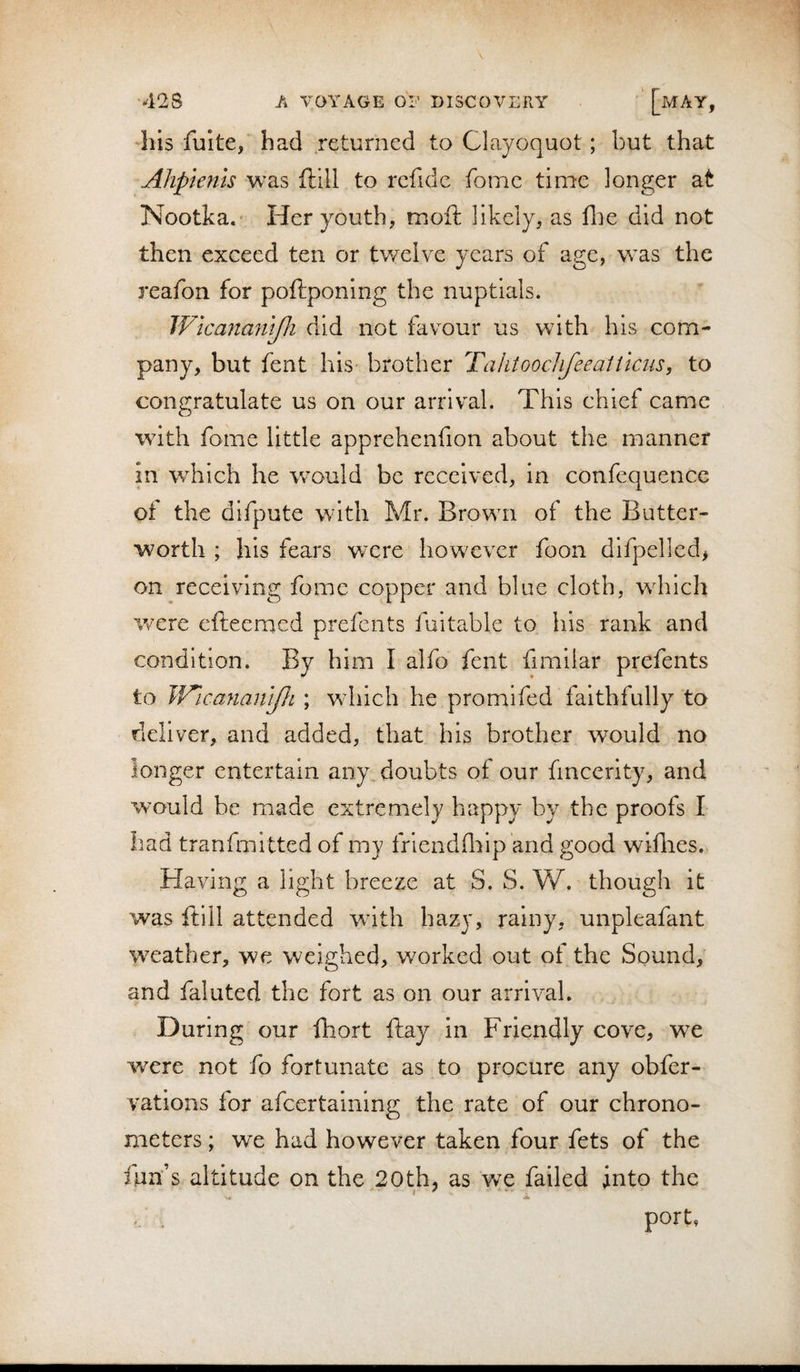 his fuke, had returned to Clayoquot; but that Ahpleftls was ftill to rcfidc fonic time longer at Nootka.* Her youth, moft likely, as flie did not then exceed ten or tv/clvc years of age, was the reafon for poftponing the nuptials. Wlcanamjli did not favour us with his com¬ pany, but fent his brother Tahtoochfeealticiis, to congratulate us on our arrival. This chief came with fome little apprehenfion about the manner in which he would be received, in confequence of the difpute with Mr. Brown of the Butter- worth ; his fears were howxvcr foon difpelled, on receiving fome copper and blue cloth, wdrich v/ere efteemed prefents fuitable to his rank and condition. By him I alfo fent fimilar prefents to JV'icanantjJi ; wdiich he promifed faithfully to deliver, and added, that his brother would no longer entertain any, doubts of our fmeerity, and would be made extremely happy by the proofs I had tranfmitted of my friendfliip 'and good wiflies. Having a light breeze at S. S. W. though it was ftill attended with hazy, rainy, unpleafant weather, we weighed, w^orked out of the Sound, and faluted the fort as on our arrival. During our fhort ftay in Friendly cove, we were not fo fortunate as to procure any obfer- vations for afcertainlng the rate of our chrono¬ meters ; we had however taken four fets of the fun’s altitude on the 20th5 as we failed into the f ' ' a port,
