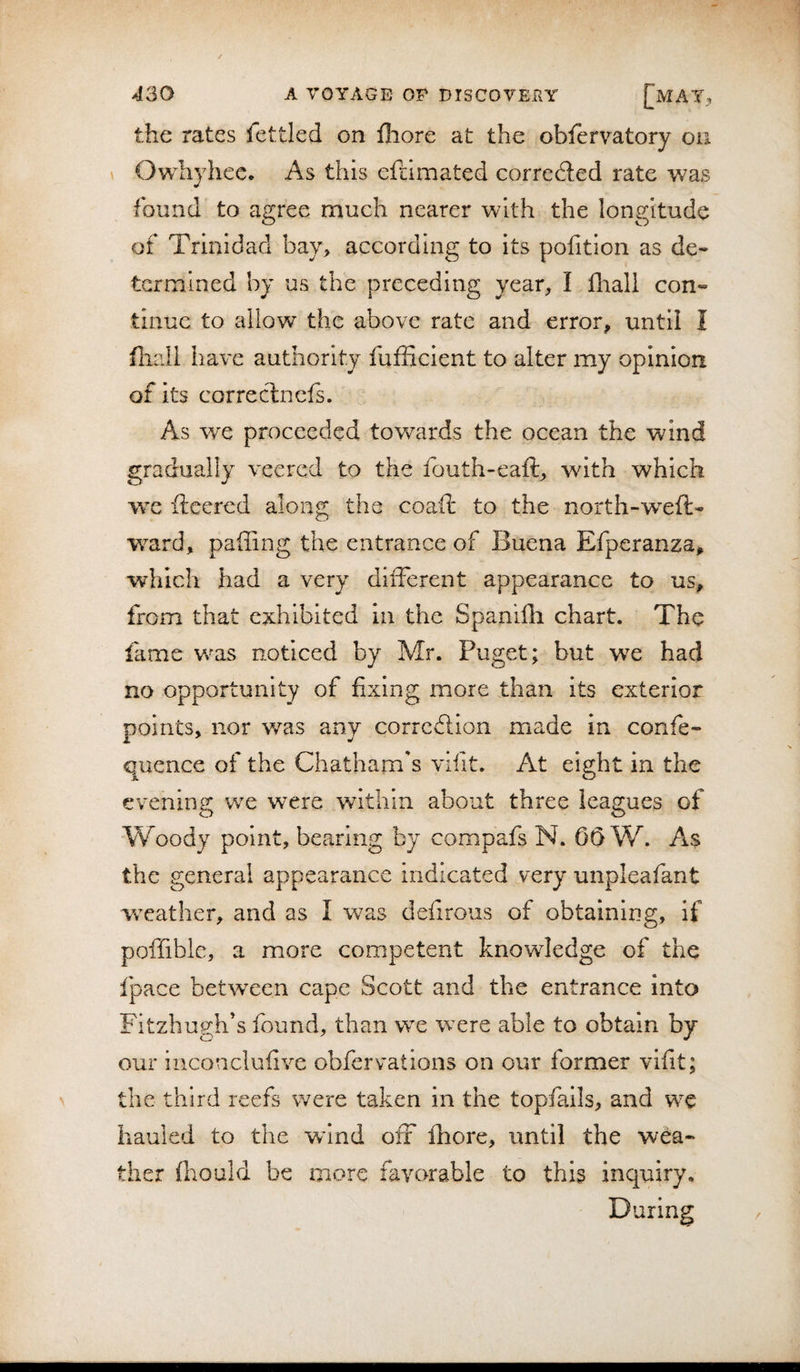 the rates lettled on iliore at the oblervatory on Owhyhec. As this eftimated correded rate was found^ to agree much nearer with the longitude of Trinidad bay&gt; according to its pofition as de¬ termined by us the preceding year, I llrall con¬ tinue to allow the above rate and error, until I fliall have authority fufficient to alter my opinion of its correclnefs. As we proceeded towards the ocean the wind gradually veered to the fouth-eaft, with which we fleered along the coaft to the north-weft- ward, palling the entrance of Buena Efperanza, which had a very different appearance to us, from that exhibited in the Spanifh chart. The fame v/as noticed by Mr. Puget; but we had no opportunity of fixing more than its exterior points, nor was any correflion made in confe- quence of the Chatham's vifit. At eight in the evening: we were within about three leagues of Woody point, bearing by compafs N. 65 W. As the general appearance indicated very unpleafant weather, and as I was deiirous of obtaining, if poffible, a more competent knowledge of the fpace between cape Scott and the entrance into Fitzhugh's found, than we were able to obtain by our inconclulive obfervations on our former vifit; the third reefs were taken in the topfails, and we hauled to the wdnd off fhore, until the wea¬ ther fhould be more favorable to this inquiry. During