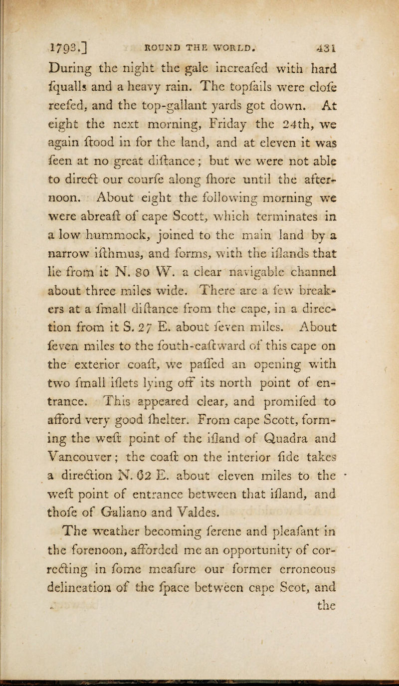 i ) 1793.] ROUND THE WORLD, 43 i During the night the gale increafed with hard fqualls and a heavy rain. The topfails were clofe reefed, and the top-gallant yards got down. At eight the next morning, Friday the 24th, we again ftood in for the land, and at eleven it was feen at no great dlftance; but we were not able to diredl our courfe along fliore until the after¬ noon. About eight the following morning we were abreaft of cape Scott, which terminates in a low hummock, joined to the main land by a narrow ifthmus, and forms, with the iilands that lie from it N. 80 W. a clear riavis:able channel o about three miles wide. There are a few break¬ ers at a fmall diftance from the cape, in a dircc- lion from it S. 27 E. about feven miles. About feven miles to the fouth-eaftward of this cape on the exterior coaft, we palfed an opening v/ith two fmall iflets lying off its north point of en¬ trance. This appeared clear, and promifed to afford very good fhelter. From cape Scott, form¬ ing the -weft point of the ifland of Quadra and Vancouver; the coaft on the interior fide takes a dircdlion N. 62 E. about eleven miles to the * weft point of entrance between that iiland, and thofe of Galiano and Valdes. The weather becoming ferenc and pleafant in the forenoon, afforded me an opportunity of cor¬ recting in fome mcafure our former erroneous delineation of the fpacc betw^een cape Scot, and the