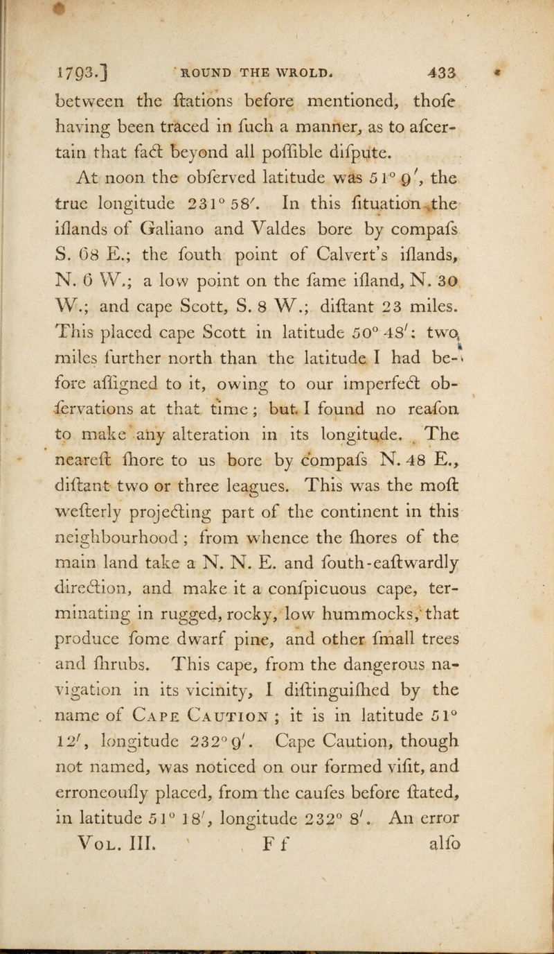 ( 1793.] ' ROUND THE WROLD. 433 * , ‘f between the ftatlons before mentioned, thofe having been traced in fuch a manner, as to afcer- taln that fad; beyond all poffible dlfpute. At noon the obferved latitude was 51° 9the true longitude 231^ 58^. In this fituation^.the iflands of Galiano and Valdes bore by compafs S. 08 E.; the fouth point of Calvert’s iflands, N. 0 W.; a low point on the fame ifland, N. 30 W.; and cape Scott, S. 8 W.; diftant 23 miles. This placed cape Scott in latitude 50^^48'; two^ miles further north than the latitude I had be-^ fore afligned to it, owing to our imperfed ob- fervations at that time ; but I found no reafon to make any alteration in its longitude. The ♦ _ neareft fhore to us bore by compafs N. 48 E., diftant two or three leagues. This was the moft wxfterly projedlng part of the continent in this neighbourhood ; from whence the fhores of the main land take a N. N. E. and fouth-eaftwardly diredion, and make it a confpicuous cape, ter¬ minating in rugged, rocky, low hummocks,'that produce fome dwarf pine, and other fmall trees and flirubs. This cape, from the dangerous na¬ vigation in its vicinity, 1 diftinguiflied by the name of Cape Caution ; it is in latitude 51'* 12', longitude 232^*9^ Cape Caution, though not named, was noticed on our formed vlflt, and erroneoufly placed, from the caufes before ftated, in latitude 51/* 18^ longitude 232'* 8^ An error