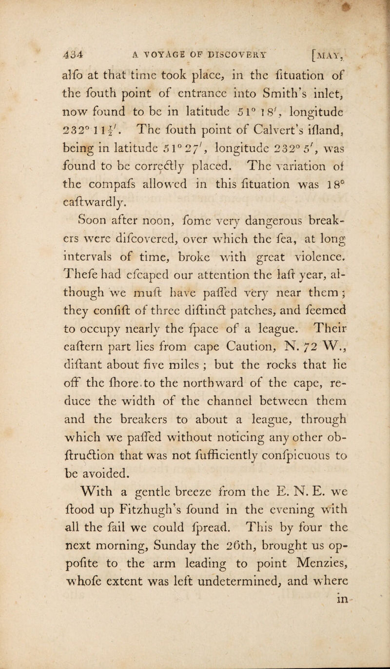 ^ 1 alfo at that time took place, in the fituation of the fouth point of entrance into Smith’s inlet, now found to be in latitude 51*^ 18% longitude 232° 1The fouth point of Calvert’s ifland, being in latitude 51°27^ longitude 232° 5^ was found to be corredlly placed. The variation of the compafs allowed in this fituation was 18° eaftwardly. Soon after noon, fome very dangerous break¬ ers were difeovered, over which the fea, at long intervals of time, broke with great violence. Thefe had cfcaped our attention the laff year, al¬ though 'we muft have paffed very near them ; they confift of three diftindl patches, and feemed to occupy nearly the fpace of a league. Their caftern part lies from cape Caution, N. 72 W., diflant about five miles ; but the rocks that lie off the fhore.to the northward of the cape, re¬ duce the width of the channel between them and the breakers to about a league, through which we paffed without noticing any other ob- ftrudlion that was not fufficiently confpicuous to be avoided. With a gentle breeze from the E. N. E. we flood up Fitzhugh’s found in the evening with all the fail we could fpread. This by four the next morning, Sunday the 26th, brought us op- pofite to the arm leading to point Menzles, whofe extent was left undetermined, and where in