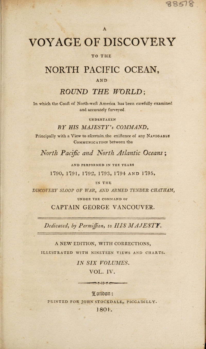 A VOYAGE OF DISCOVERY TO THE NORTH PACIFIC OCEAN, AND ROUND THE TFORLD-, In which the Coaft of North-weft America has been carefully examined and accurately furveyed, UNDERTAKEN BY HIS MAJESTY^s COMMAND, Principally with a View to afeertain the exigence of any Navigable Communication between the North Pacific and North Atlantic Oceans; AND PERFORMED IN THE YEARS 1790, 1791, 1792, 1793, 1794 and 1795, / ' IN THE A DISCOVERY SLOOP OF WAR, AND ARMED TENDER CHATHAM, UNDER THE COMMAND OF CAPTAIN GEORGE VANCOUVER. Dedicated, by PermiJJion, to HIS MAJESTY. A NEW EDITION, WITH CORRECTIONS, ILLUSTRATED WITH NINETEEN VIEWS AND CHARTS. IN SIX VOLUMES, VOL. IV. EonDon: PRINTED FOR JOHN STOCKDALE, PICCADILLY. 1 801*.