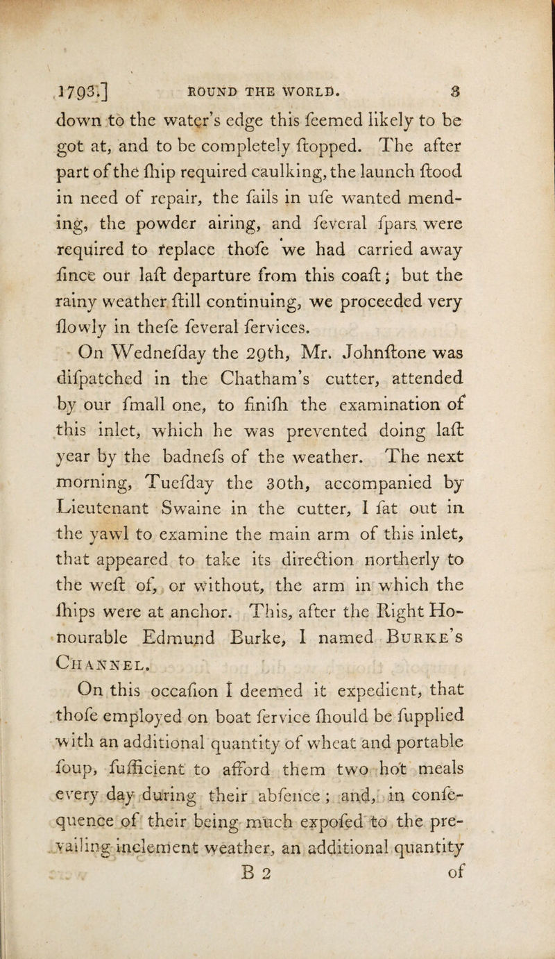 clown to the water’s edge this feemed likely to be got at, and to be completely flopped. The after part of the fliip required caulking, the launch flood in need of repair, the fails in ufe wanted mend¬ ing, the powder airing, and feveral fpars, were required to replace thofe we had carried away fmce our lafl departure from this coafl; but the rainy weather flill continuing, we proceeded very ilowly in thefe feveral fervlces. - On Wednefday the 29th, Mr. Johnflone was difpatched in the Chatham’s cutter, attended by our fmall one, to finifli the examination of this inlet, which he was prevented doing lafl year by the badnefs of the weather. The next morning, Tuefday the 30th, accompanied by Lieutenant Swaine in the cutter, I fat out in the yawl to examine the main arm of this inlet, that appeared to take its diredtion northerly to the wefl of, or without, the arm in which the Ihips were at anchor. This, after the Right Ho¬ nourable Edmund Burke, 1 named Burke’s Channel, On this occafion I deemed it expedient, that thofe employed on boat fervice fhould be fupplled with an additional quantity of wheat and portable foup, fuflicient to afford them two ho't meals every day during their abfence ; and,f in confe- quence of their being much expofed to the pre¬ vailing'inclement weather, an additional quantity B 2 of