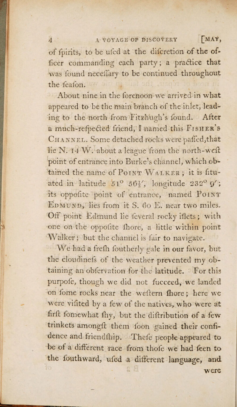 of fpirits, to be ufcd at the difcretion of the of¬ ficer commanding each party; a praftlce that was found necciTary to be continued throughout the fcafon. About nine in the forenoon we arrived in what appeared to be the main branch of the inlet, lead¬ ing to the north from Fitzhugh’s found. After a much-refpefted friend, I named this Fisher’s ChanjS'el. Some detached rocks were paffcd,that lie N. 14 W. about a league from the north-weft 'point of entrance into Burke’s channel, which ob¬ tained the name of Point Walker ; it is fitu- ated in latitude '51^'SOVy longitude 232^ 0''; * » N Its oppofitc point of entrance, named Point Edmund, lies from it S. 6o E. near two miles. Off point Edmund lie feveral rocky iflets; with one on the oppofite Ihore, a little wdthin point Walker; but the channel is fair to navigate. We had a frefh foutherly gale in our favor, but the cloudinefs of the weather prevented my ob¬ taining an obfervation for the latitude. For this purpofe, though we did not fucceed, we landed on fome rocks near the w^ftern ffiore; here wx w^ere vifited by a few of the natives, who were at firft fomewhat fhy, but the'diftribution of a few trinkets amongft them foon gained their confi¬ dence and friendfhip. Thefe people appeared to be of a different race from thofe we had fcen to the fouthward, ufed a different language, and were