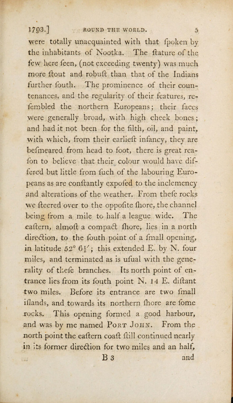 were totally unacquainted with that fpoken by the inhabitants of Nootka, The ftature of the few here feen, (not exceeding twenty) was much more ftout and robuft than that of the Indians further fouth. The prominence of their coun¬ tenances, and the regularity of their features, re- fembled the northern Europeans; their faces were generally broad, with high cheek bones; , and had it not been for the filth, oil, and paint, with which, from their earlieft infancy, they are befmeared from head to foot, there is great rea- fon to believe that their colour w^ould have dif- fered but little from fuch of the labouring Euro¬ peans as are conftantly expofed to the inclemency and alterations of the weather. From thefe rocks we fleered over to the oppofite fliore, the channel being from a mile to half a league wide. The eaflern, almofl a compacft Ihore, lies in a north diredlion, to the fouth point of a fmall opening, in latitude 52° this extended E. by N. four miles, and terminated as is ufual with the gene¬ rality of thefe branches. Its north point of en¬ trance lies from its fouth point N. J 4 E. diflant two miles. Before its entrance are two fmall iflands, and towards its northern fhore are fbme rocks. This opening formed a good harbour, and was by me named Port John. From the north point the eaflern coafl flill continued nearly in its former direction for two miles and an half, B 3 and