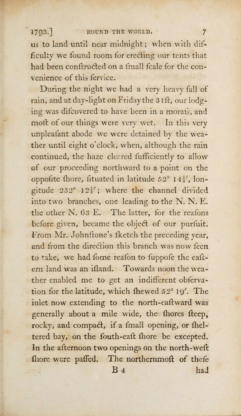 US to land until near mldni2;ht; when with dlf- ficulty we found room for eredline our tents that had been conftrudled on a fmall fcale for the con¬ venience of this fervice. During the night we had a very heavy fall of rain, and at day-light on Friday the 3 ift, our lodg¬ ing WRTS difcovered to have been in a morafs, and moft of our things w^ere very w^et. In this very unpleafant abode wx were detained by the wea¬ ther until eight o’clock, when, although the rain continued, the haze clee.red fufficiently to allow of our proceeding northward to a point on the oppofite diore, fituated in latitude 52° mF, lon¬ gitude 232° 12F; where the channel divided into tw^o branches, one leading, to the N. N. E. the other N. 03 E. The latter, for the reafons before given, became the objedl of our purfult. From Mr. Johnftone’s iketch the preceding year, and from the direction this branch was now feen to take, we had fome reafon to fuppofe the eafi- ern land was an ifland. Towards noon the W'ca- ther enabled me to get an indifferent obforva- tlon for the latitude, wfolch fhew^ed 52° IQ\ The inlet now extending to the north-eaftward was generally about a mile wide, the fliores fteep, rocky, and compadt, if a fmall opening, or fliel- tered bay, on the fouth-eaft fliore be excepted. In the afternoon two openings on the north-weft fiiore were paffed. The northernmoft of thefo B 4 had