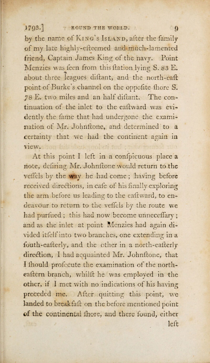 by the name of King’s Island, after the family of my late highly-efteemed and much-lamented friend, Captain James King of the navy. Point Menzies was feen from thisftation lyin^; S. 83 E. about three leagues diftant, and the north-eafi: point of Burke’s channel on the oppofite Ihore S. 78 E. two miles and an half diftant. The con¬ tinuation of the inlet to the eaftward was evi¬ dently the fame that had undergone the exami¬ nation of Mr. Johnftone, and determined to a certainty that w^e had the continent again in view. At this point I left in a confpicuous place a note, dcfiring Mr. Johnftone would return to the % veftels by the way he had come ; having before received directions, in cafe of his finally exploring the arm before us leading to the eaftward, to en¬ deavour to return to the veffeis by the route we had purfued ; this had now become unneceflary ; and as the inlet at point Menzies had again di¬ vided itfeif Into two branches, one extendina; in a fouth-eafterly, and the other in a north-eafterly direction, I had acquainted Mr. Johnftone, that I iTiould profecute the examfination of the north- eaftern branch, v/hilft he was employed in the other, if I met wdth no indications of his having O preceded me. After quitting this point, we landed to breakfaft on the before mentioned point of the continental fhore, and there found, either left