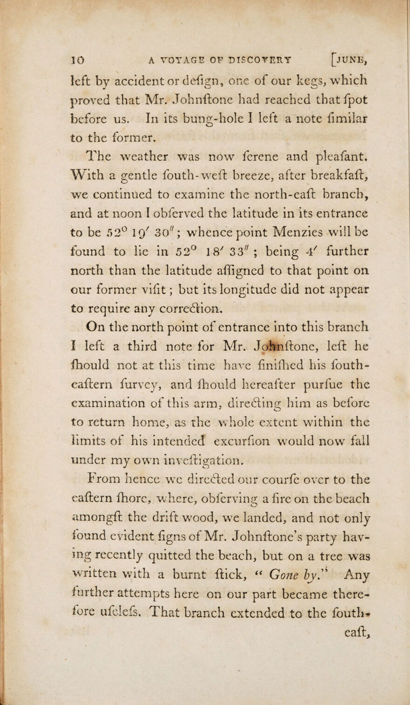 left by accident or defign, one of our kegs, which proved that Mr. Johnftone had reached thatfpot before us. In its bung-hole I left a note fimilar to the former. The weather was now ferene and pleafant. With a gentle fouth-wxft breeze, after breakfaft, we continued to examine the north-eaft branch, and at noon I obferved the latitude in its entrance to be 52^ 19^ 30^'; whence point Menzles will be found to He in 52^ IS' 33^^; being -V further north than the latitude affigned to that point on our former vlfit; but its longitude did not appear to require any corredlion. On the north point of entrance into this branch I left a third note for Mr. Johnftone, left he fhould not at this time have finilhed his fouth- eaftern furvey, and ftiould hereafter purfue the examination of this arm, dlrecftlnc: him as before to return home, as the whole extent within the limits of his intended excurfion wxuld now fall under my owm inveftigatlon. From hence we dircdled our courfe over to the caftern ftiorc, where, obfervlng a fire on the beach amongft the drift wxod, wx landed, and not only found evident fignsof Mr. Johnftone’s party hav¬ ing recently quitted the beach, but on a tree w^as written with a burnt ftlck, Gone hyJ'‘ Any further attempts here on our part became there¬ fore ufclefs. That branch extended to the foutlw eaft.