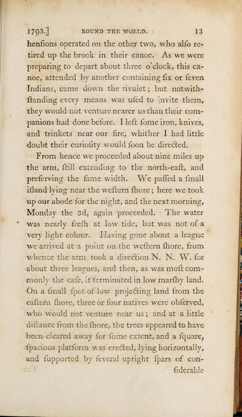 henfions operated on the other two, who alfo re¬ tired up the brook in their canoe. As w^e were preparing to depart about three o'clock, this ca¬ noe, attended by another containing fix or feven Indians, came down the rivulet; but notwith- ftandlng every means was ufed to invite them, they would not venture nearer us than their com¬ panions had done before. I left fome Iron, knives, and trinkets near our fire, whither I had little doubt their curlofity Vv^ould foon be diredled. From hence w'e proceeded about nine miles up the arm, ftill extending to the north-eaft, and preferving the fame Vvidth. We paffed a fmali Ifland lying near the weftern fliore ; here we took up our abode for the night, and the next morning, Monday the 3d, again proceeded. The water was nearly frefh at low tide, but was not of a very light colour. Flaving gone about a league we arrived at a point on the weftern fliore, from wdicnce the arm took a diredtion N. N. W. for about three lea.g'ues, and then, as was moft com- nionly the cafe, it terminated in low marfliy land. On a fmall fpot of lov/ projedting land from the eafteni diore, three or four natives were obferved, wdio would not venture near us; and at a little diftance from the fliore, the trees appeared to have been cleared away for fome extent, and a fquare^ fpacious platform was eredled, lying horizontally, and fupported by feveral upright fpars of con¬ fide r able