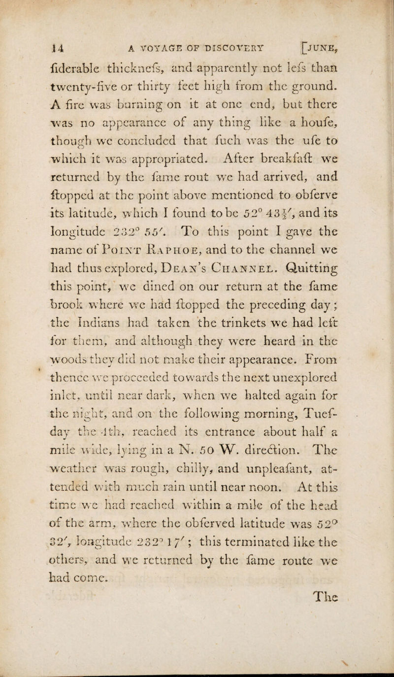 fiderable thickncfs, and apparently not lefs than twenty-five or thirty feet high from the ground. A fire was burnins; on it at one end, but there Yv^as no appearance of any thing like a houfe, though we concluded that fuch was the ufe to which it was appropriated. After breakfaft wc returned by the fame rout we had arrived, and ftopped at the point above mentioned to obferve its latitude, which I found to be 52° 43J^, and its longitude 232° 55\ To this point I gave the name of Point Raphoe, and to the channel we had thus explored. Dean’s Channel. Quitting this point, we dined on our return at the fame brook where we had flopped the preceding day ^ the Indians had taken the trinkets we had left for them, and although they wTre heard in the woods they did not make their appearance. From thence wc proceeded towards the next unexplored ini ct, until near dark, when wx halted again for the night, and on the foliow^ing morning, Tuef- day the -Itb, reached its entrance about half a mile wide, lying in a N. 50 W. diredtion. The w’catiicr was rough, chilly, and unpleafant, at¬ tended With much rain until near noon. At this time w'c had reached w'ithln a mile of the head of the arm, where the obferved latitude was 52^ 32h longitude 232° 1 Y ; this terminated like the others, and we returned by the fame route we had come. The