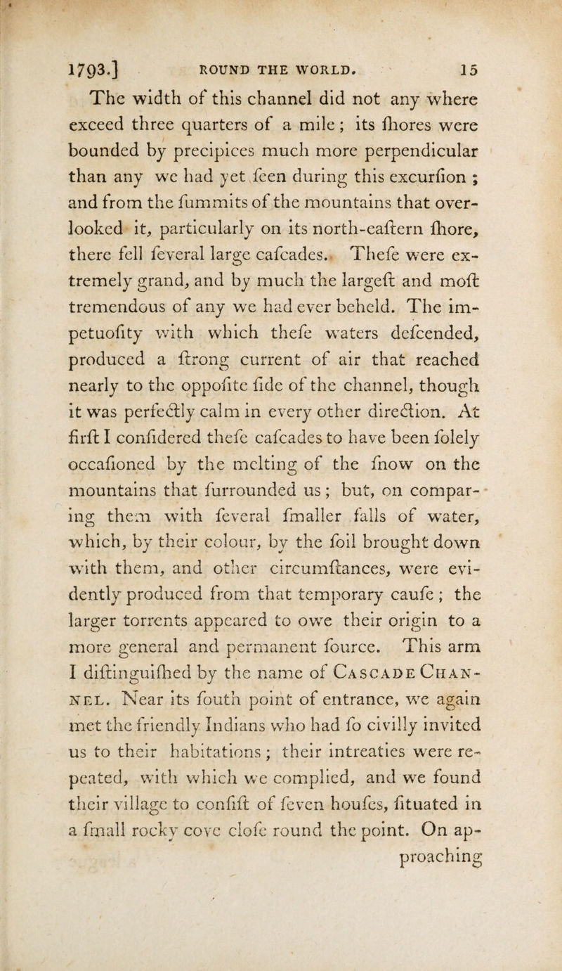 The width of this channel did not any where exceed three quarters of a mile; its fliores were bounded by precipices much more perpendicular than any we had yet.fcen during this excurfion ; and from the fummits of the mountains that over¬ looked it, particularly on its north-eaftern fliore, there fell feveral large cafcades. Thefe were ex¬ tremely grand, and by much the largeft and moft tremendous of any w e had ever beheld. The im- petuofity with which thefe waters defcended, produced a ftrong current of air that reached nearly to the oppofite fide of the channel, though it was perfectly calm in every other dlredtion. At firfl: I confidered thefe cafcades to have been folely occafioned by the melting of the fnow on the mountains that furrounded us; but, on compar¬ ing them with feveral fmaller falls of w^ater, which, by their colour, by the foil brought down w^lth them, and other circumftances, wxre evi¬ dently produced from that temporary caufe ; the larger torrents appeared to owe their origin to a more general and permanent fource. This arm I diftinguifhed by the name of Cascade Chan¬ nel. Near its fouth point of entrance, w^e again met the friendly Indians who had fo civilly invited us to their habitations ; their intreatles were re¬ peated, w’lth v»^hich w'e complied, and we found their village to confift of feven houfes, fituated in a frnall rocky cove clofe round the point. On ap¬ proaching