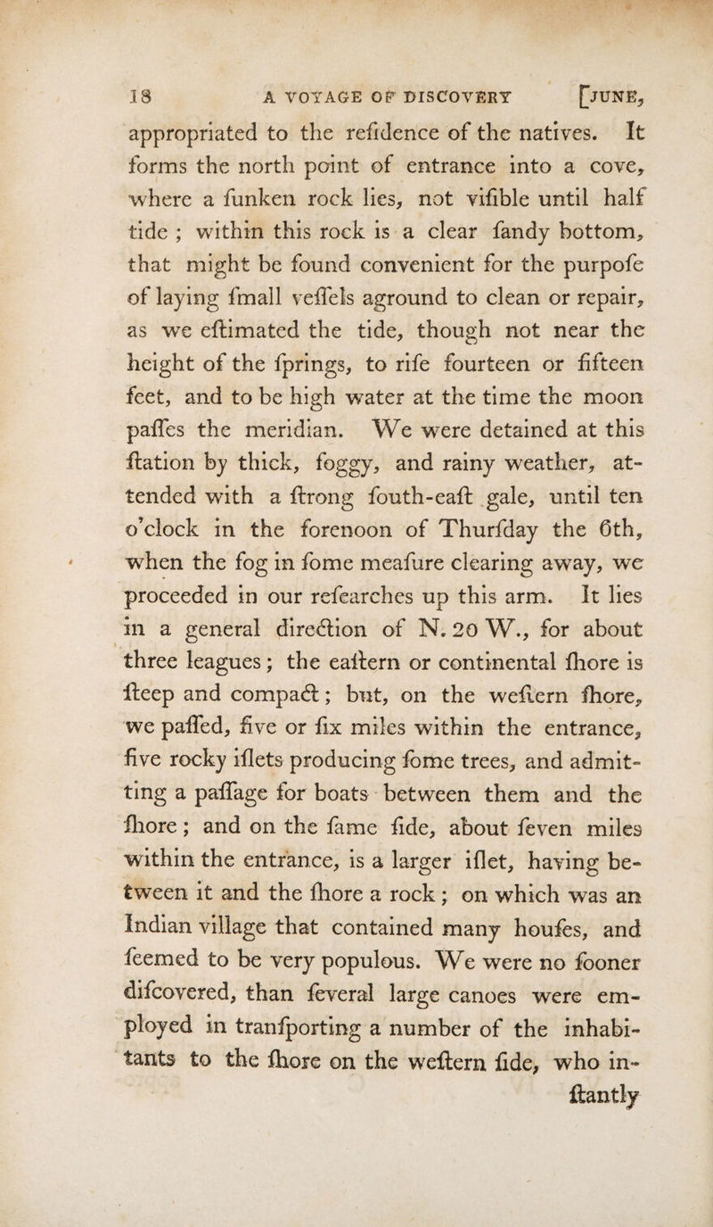 appropriated to the refidence of the natives. It forms the north point of entrance into a cove, where a funken rock lies, not vifible until half tide ; within this rock is a clear fandy bottom, that might be found convenient for the purpofe of laying fmall veffels aground to clean or repair, as we eftimated the tide, though not near the height of the fprings, to rife fourteen or fifteen feet, and to be high w^ater at the time the moon paffes the meridian. We were detained at this ftation by thick, foggy, and rainy weather, at¬ tended with a ftrong fouth-eaft: ,gale, until ten o’clock in the forenoon of Thurfday the Cth, when the fog in fome meafure clearing away, we proceeded in our refearches up this arm. It lies in a general direction of N. 20 W., for about three leagues; the eallern or continental fhore is fteep and compaft; but, on the weflern fhore, we pafifed, five or fix miles within the entrance, five rocky iflets producing fome trees, and admit¬ ting a paiTage for boats between them and the fliore; and on the fame fide, about leven miles within the entrance, is a larger iflet, having be¬ tween it and the fhore a rock; on which was an Indian village that contained many houfes, and leemed to be very populous. W^e were no fooner difcovered, than feveral large canoes were em¬ ployed in tranfporting a number of the inhabi¬ tants to the fhore on the weftern fide, who in- ftantly