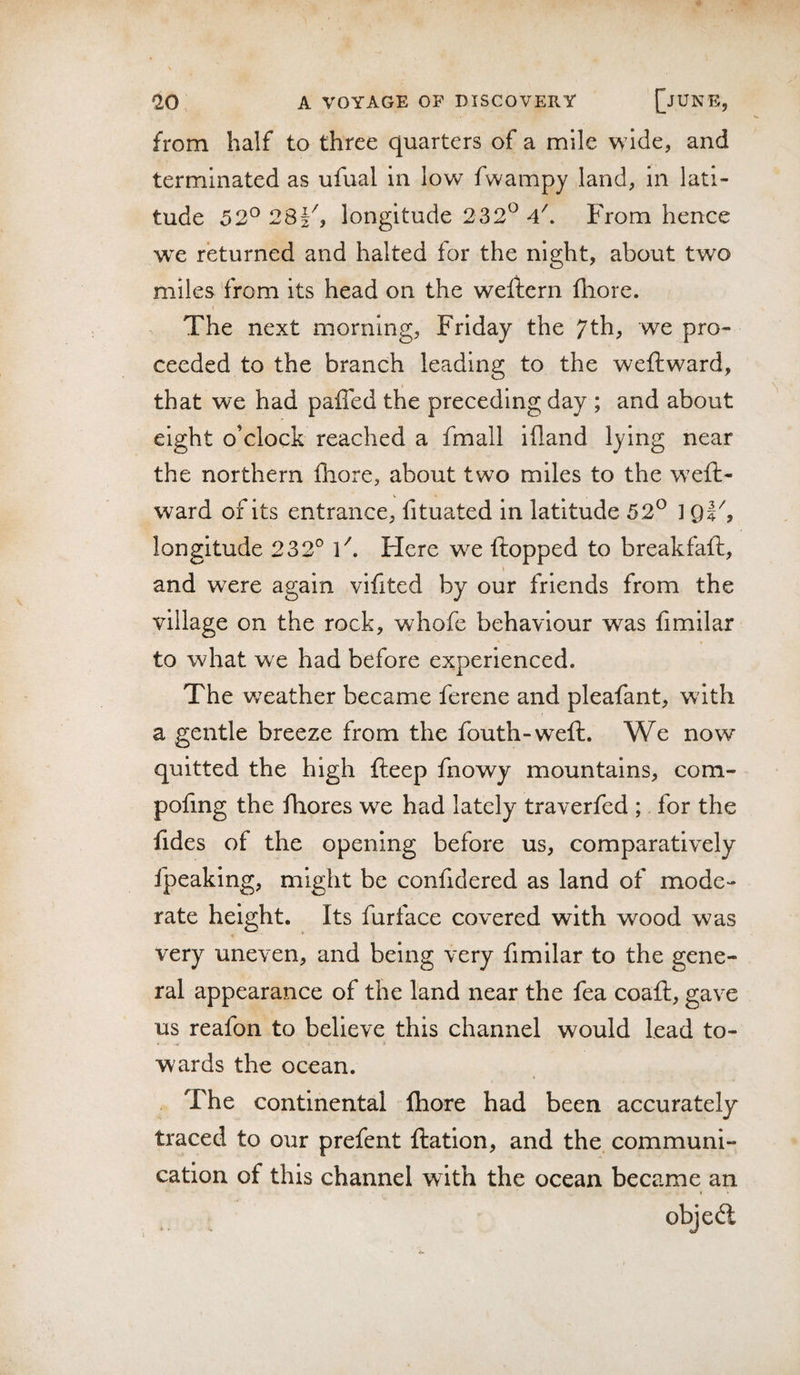 from half to three quarters of a mile wide, and terminated as ufual in low fwampy land, in lati¬ tude 5 2^ 282 j longitude 232^ 4\ From hence we returned and halted for the night, about two miles from its head on the weliern fliore. The next morning, Friday the 7th, we pro¬ ceeded to the branch leading to the weftward, that we had paffed the preceding day ; and about eight o’clock reached a fmall illand lying near the northern fhore, about two miles to the weft- V ward of its entrance, fituated in latitude 52^ 1 qV, longitude 232° F. Flere we flopped to breakfaft, and were again vifited by our friends from the village on the rock, whofe behaviour was fimilar to what we had before experienced. The weather became ferene and pleafant, with a gentle breeze from the fouth-weft. We now quitted the high fteep fnowy mountains, com- pofing the fhores we had lately traverfed ; for the iides of the opening before us, comparatively fpeaking, might be confidered as land of mode¬ rate height. Its fur face covered with wood was very uneven, and being very fimilar to the gene¬ ral appearance of the land near the fea coaft, gave us reafon to believe this channel would lead to¬ wards the ocean. The continental Ihore had been accurately traced to our prefent ftation, and the communi¬ cation of this channel with the ocean became an objedl