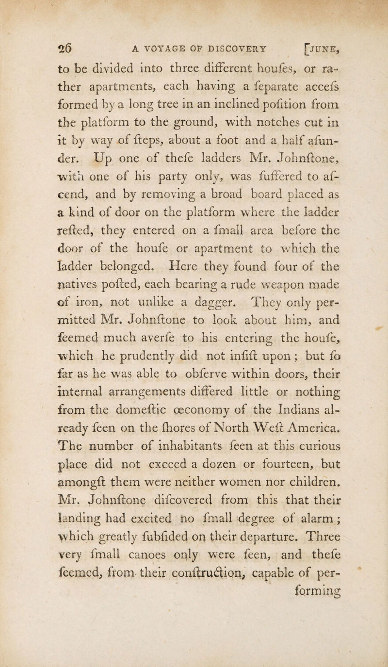 to be divided into three different houfes, or ra¬ ther apartments, each having a feparate accefs formed by a long tree in an inclined pofition from the platform to the ground, with notches cut in it by way of fteps, about a foot and a half afun- der. Up one of thefe ladders Mr. Johnftone, With one of his party only, was fufiered to af- cend, and by removing a broad board placed as a kind of door on the platform where the ladder xefted, they entered on a fmall area before the door of the houfe or apartment to w^hich the ladder belonged. Here they found four of the natives polled, each bearing a rude weapon made of iron, not unlike a dagger. They only per¬ mitted Mr. Johnftone to look about him, and feemed much averfe to his entering the houfe, which he prudently did not infift upon ; but fo far as he w^as able to obferve within doors, their internal arrangements differed little or nothing from the domeftic c^conomy of the Indians al¬ ready feen on the fliores of North Weft America. The number of inhabitants feen at this curious place did not exceed a dozen or fourteen, but ^mongft them were neither women nor children. Mr. Johnftone difeovered from this that their landing had excited no fmall degree of alarm ; which greatly fubfided on their departure. Three very fmall canoes only were feen, and thefe feemed, from their conftrudtion, capable of per¬ forming