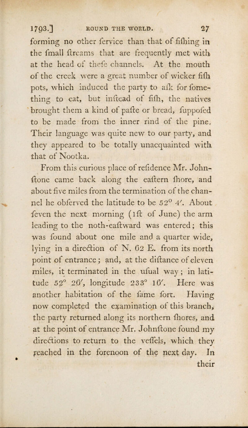 forming no other fervlce than that of fifhing in the fmall ftreams that are frequently met with at the head of thefe channels. At the mouth of the creek were a great number of wicker fifb pots, which induced the party to allc for fome-^ thing to cat, but inftead of filh, the natives 'brought them a kind of pafte or bread, fuppofed to be made from the inner rind of the pine. Their language was quite new to our party, and they appeared to be totally unacquainted wdth that of Nootka. From this curious place of refidence Mr. John- ftone came back along the eaftern fhore, and about five miles from the termination of the chan¬ nel he obferved the latitude to be 52® 4^. About ieven the next morning (ifl of June) the arm % leading to the noth-eaflw^ard w^as entered; this was found about one mile and a quarter wide, lying in a diredlion of N. 02 E. from its north point of entrance ; and, at the diftance of eleven miles, it terminated in the ufual way; in lati¬ tude 52° 2.0'', longitude 233° lO^. Here w^as another habitation of the fame fort. Having now completed the e:^aminatlon of this branch, the party returned along its northern fhores, and at the point of entrance Mr. Johnftone found my directions to return to the veffels, which they feached in the forenoon of the next day. In their