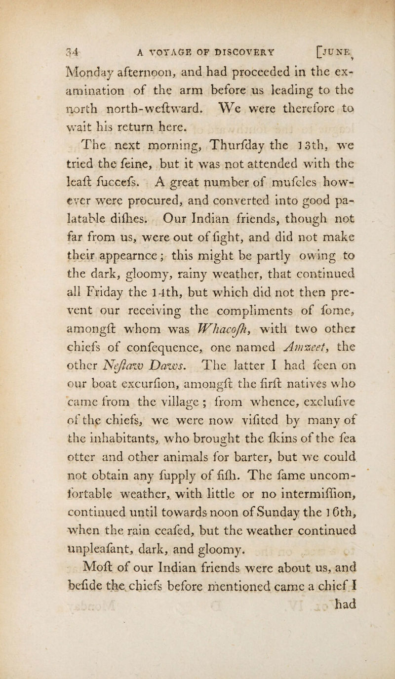 Monday afternoon, and had proceeded in the ex¬ amination of the arm before us leading to the laorth north-weft ward. We were therefore to wait his return here. The next morning, Thurfday the 13th, we tried the feine, but it was not attended with the leaft fuccefs. A great number of mufcles how¬ ever were procured, and converted into good pa¬ latable diflies'. Our Indian friends, though not far from us, were out of fight, and did not make their appearnce ; this might be partly ow Ing to the dark, gloomy, rainy weather, that continued all Friday the 14th, but which did not then pre¬ vent our receiving the compliments of fome, amongft w^hom was JVhacoJh, with two other chiefs of confequence, one named Anizeet, the other Nejiaw Daws, The latter I had feen on our boat excurfion, amongft the firft natives who came from the village ; from whence, exclufive of the chiefs, we were now vifited by many of the inhabitants, who brought the fkins of the fea otter and other animals for barter, but wx could not obtain any fupply of filli. The fame uncom¬ fortable weather,, with little or no intermlffion, continued until towards noon of Sunday the 1 0th, when the rain ceafed, but the weather continued unpleafant, dark, and gloomy. Moft of our Indian friends were about us, and befide the, chiefs before mentioned came a chief I had