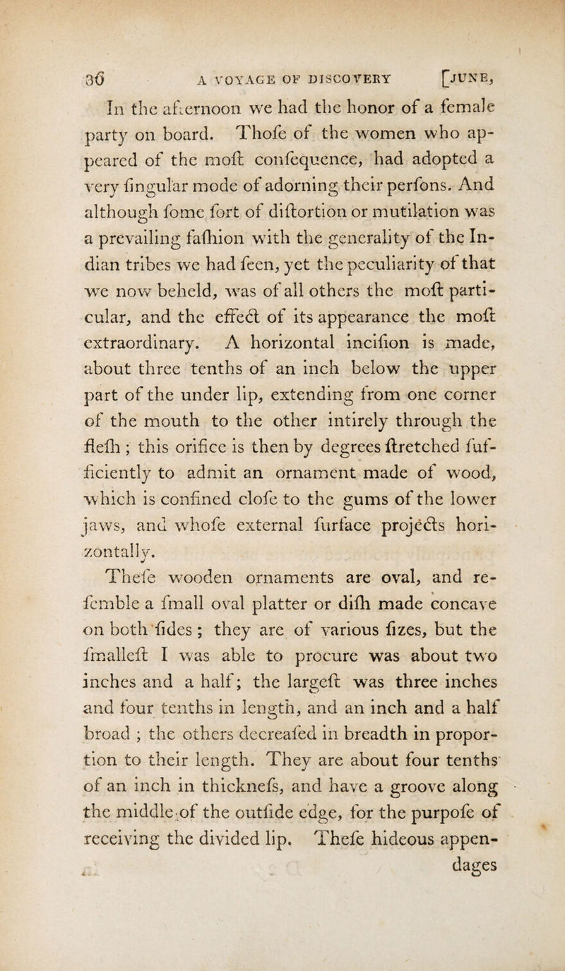 In the ahernoon we had the honor of a female party on board. Thofe of the women who ap¬ peared of the moll confequence, had adopted a very fingular mode of adorning their perfons. And although fome fort of diftortlon or mutilation was a prevailing failiion with the generality ot the In¬ dian tribes we had feen, yet the peculiarity of that we now beheld, was of all others the mofi: parti¬ cular, and the effed: of its appearance the moft extraordinary. A horizontal incifion is made, about three tenths of an inch below the upper part of the under lip, extending from one corner of the mouth to the other intirely through the flefli; this orifice is then by degrees ftretched fuf- ficiently to admit an ornament made of wood, •which is confined clofe to the gums of the lower jaws, and whofe external furface projeds hori¬ zontally. Thefe wooden ornaments are oval, and re- fcmble a fmall oval platter or difh made concave onboth'fides; they are of various fizes, but the fmallefi; I was able to procure was about two inches and a half; the largeft was three inches and four tenths in length, and an inch and a half broad ; the others decreafed in breadth in propor¬ tion to their length. They are about four tenths' of an inch in thicknefs, and have a groove along the middle of the outfide edge, for the purpofe of receiving the divided lip. Thefe hideous appen- ^ . dages