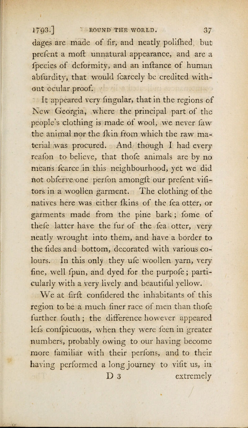 1793.] ROUND THE WORLD. 37 dages are made of fir, and neatly poliflied; but prefent a moft unnatural appearance, and are a fipecles of deformity, and an inftance of human abfurdity, that would fcarcely be credited with¬ out ocular proof. ' It appeared very fmgular, that in the regions of New Georgia, where the principal part of the people’s clothing is made of wool, we never faw the' animal nor the fkin from which the raw ma¬ terial .was procured. And though I had every reafon to believe, that thofe animals are by no. means fcarce in this neighbourhood, yet we did not obfervc’one perfon amongft our prefent vifi- tors in a woollen garment. The clothing of the natives here was either fkins of the fea otter, or garments made from the pine bark; fome of thefe latter have the fur of the fea otter, very neatly wrought into them, and have a border to the fides and bottom, decorated with various co¬ lours. In this only they ufe woollen yarn, very fine, well fpun, and dyed for the purpofe; parti¬ cularly with a very lively^ and beautiful yellow. We at firfi; confidered the inhabitants of this resrlon to be a much finer race of men than thofe O further fouth ; the dlfiference however appeared lefs confpicuous, when they were feen in greater numbers, probably owing to our having become more familiar with their perfons, and to their having performed a long journey to vifit us, in D 3 extremely