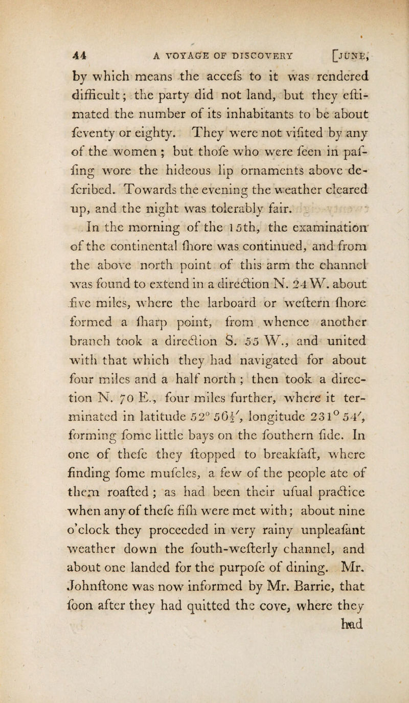 44 A VOYAGE OF DISCOVERY []jUNE, by which means the accefs to it was rendered difficult; the party did not land, but they efti- mated the number of its Inhabitants to be about feventy or eighty. They wxre not vifited by any of the women ; but thofe who were feen in paf- hng wore the hideous lip ornaments above de- feribed. Towards the evening the weather cleared up, and the night w^as tolerably fair. . \ In the morning of the 15th, the examination of the continental fliore was continued, and from the above north point of this arm the channel was found to extend in a dircdlion N. 24 W. about five miles, where the larboard or weftern fhore formed a Iharp point, from whence another branch took a direction S. 55 W., and united wdth that which they had navigated for about four miles and a half north ; then took a direc¬ tion N. 70 E., four miles further, where it ter¬ minated in latitude 52° 501', longitude 231^54^, forming fomc little bays on the fouthern fide. In one of thefc they flopped to breakfafl, wffiere finding fome mufclcs, a few of the people ate of them roafled ; as had been their ufual pradlice when any of thefe fifii were met with; about nine o’clock they proceeded in very rainy unpleafant weather down the fouth-weflerly channel, and about one landed for the purpofe of dining. Mr. Johnflone was now informed by Mr. Barrie, that foon after they had quitted the cove, where they h’ad