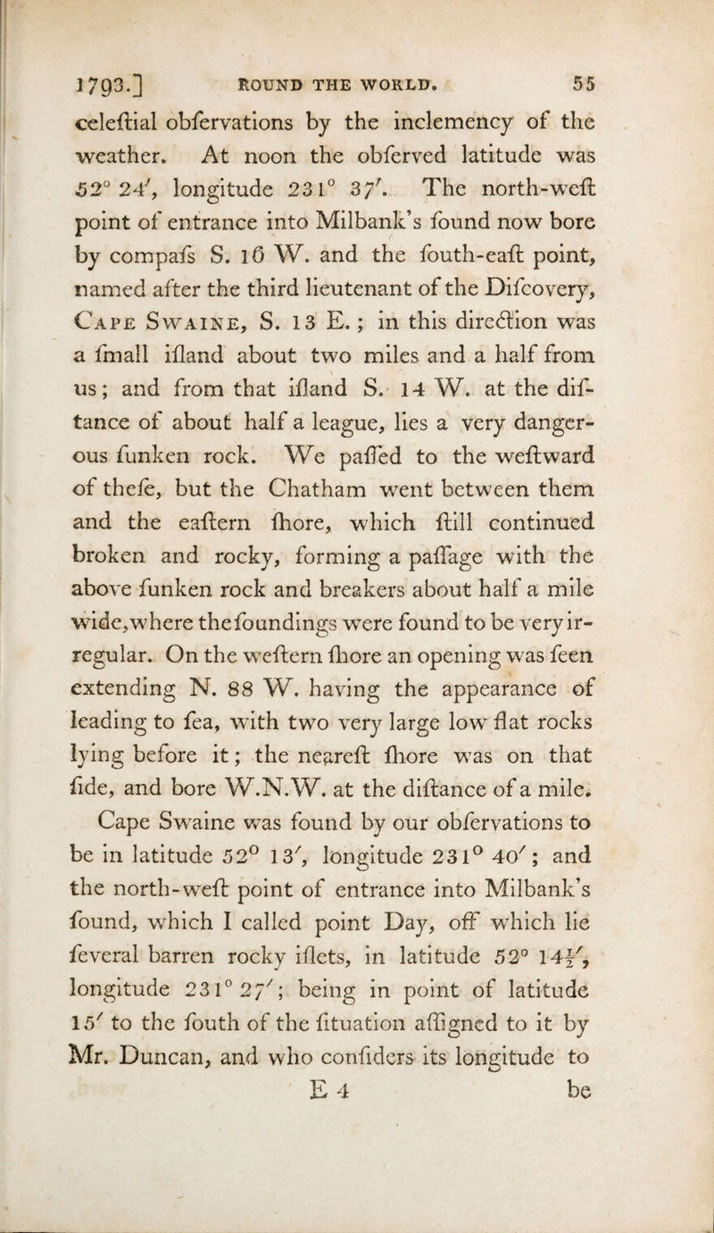 celeftial obfervations by the inclemency of the weather. At noon the obferved latitude was 52° 24^ longitude 231° 37^ The north-weft point of entrance into Milbank’s found now bore by compafs S. lO W. and the fouth-eaft point, named after the third lieutenant of the Difcovery, Cape Swaine, S. 13 E. ; in this direction was a fmall ifland about two miles and a half from us; and from that ifland S. 14 W. at the dif- tance of about half a league, lies a very danger¬ ous funken rockl We palTed to the weft ward of thefe, but the Chatham v/ent between them and the eaftern Ihore, which ftlll continued broken and rocky, forming a paflage with the above funken rock and breakers about half a mile wide,where thefoundings were found to be very ir¬ regular. On the w^eftern fliore an opening w^as feen extending N. 88 W. having the appearance of leading to fea, with two very large low flat rocks lying before it; .the ne^reft fliore was on that fide, and bore W.N.W. at the diftance of a mile. Cape Sw^alne was found by our obfervations to be in latitude 52^ 13'', longitude 231*^ 40^; and the north-weft point of entrance into Milbank’s found, wfoich I called point Day, off wfoich He feveral barren rocky iflets, in latitude 52° 14|^, longitude 231° 2/''; being in point of latitude 15'' to the fouth of the fituatlon affigncd to it by Mr. Duncan, and who confiders its longitude to E 4 be