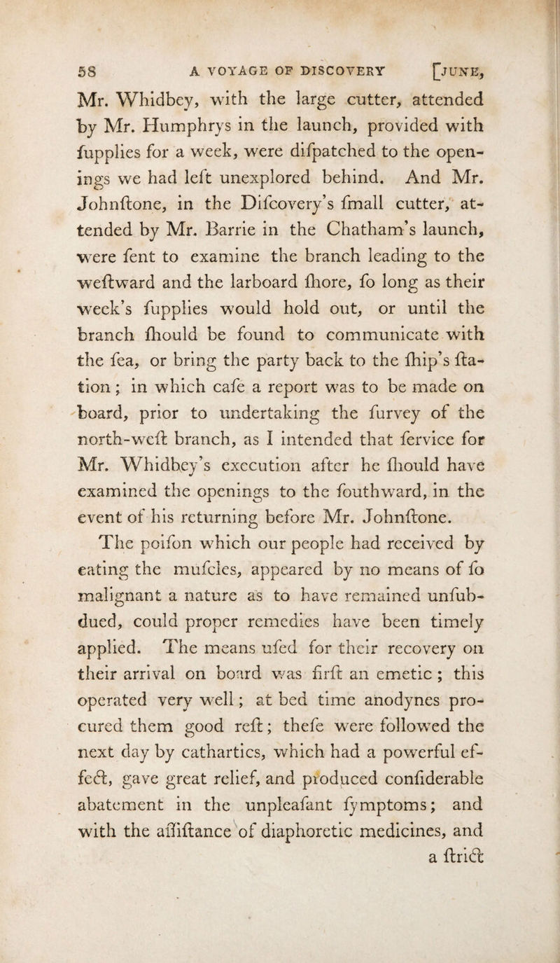 Mr. Whidbey, with the large cutter, attended by Mr. Humphrys in the launch, provided with fupplies for a week, were difpatched to the open¬ ings we had left unexplored behind. And Mr. Johnftone, in the Difcovery’s fmall cutter, at¬ tended by Mr. Barrie in the Chatham’s launch, w ere fent to examine the branch leading to the weftward and the larboard fliore, fo long as their week’s fupplies would hold out, or until the branch lliould be found to communicate with the fea, or bring the party back to the fliip’s fta- tion; in which cafe a report w^as to be made on aboard, prior to undertaking the furvey of the north-weft branch, as I intended that fervice for Mr. Whidbey’s execution after he fliould have examined the openings to the fbuthward, in the event of his returning before Mr. Johnftone. The poifon w^hich our people had received by eating the mufcles, appeared by no means of fo malignant a nature as to have remained unfub- dued, could proper remedies have been timely applied. The means ufed for their recovery on their arrival on board v/as firft an emetic ; this operated very well; at bed time anodynes pro¬ cured them good reft; thefe w^ere follow^ed the next day by cathartics, which had a powerful ef- feeft, gave great relief, and produced confiderable abatement in the unpleafant fymptoms; and with the affiftance'^of diaphoretic medicines, and a ftridl