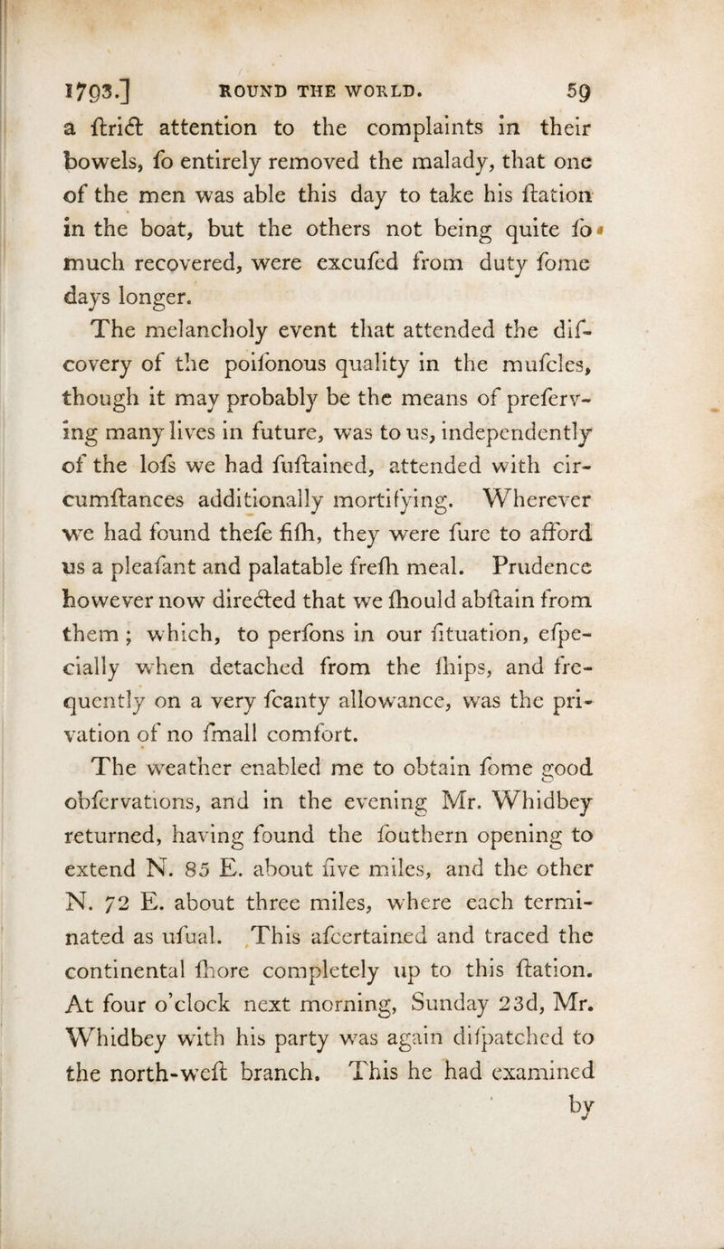 a ftricS: attention to the complaints in their bowels, fo entirely removed the malady, that one of the men was able this day to take his ftatioii in the boat, but the others not being quite fo* much recovered, were excufed from duty fome days longer. The melancholy event that attended the dlf- covery of the poifonous quality in the mufcles, though it may probably be the means of preferv- ing many lives in future, was to us, independently of the lots we had fuftained, attended with cir- cumftances additionally mortifying. Wherever we had found thefe filh, they were fure to afford us a pleafant and palatable frefh meal. Prudence however now directed that we fhould abftain from them ; which, to perfons in our lituatlon, efpe- cially when detached from the fhips, and fre¬ quently on a very fcanty allowance, w^as the pri¬ vation of no fmall comfort. The weather enabled me to obtain fome j^ood obfervations, and in the evening Mr. Whidbey returned, having found the fouthern opening to extend N. 85 E. about five miles, and the other N. 72 E. about three miles, where each termi¬ nated as ufual. ,Thls afeertained and traced the continental fhore completely up to this ftation. At four o’clock next morning, Sunday 23d, Mr. Whidbey with his party w^as again difpatchcd to the north-wxft branch. This he had examined bv