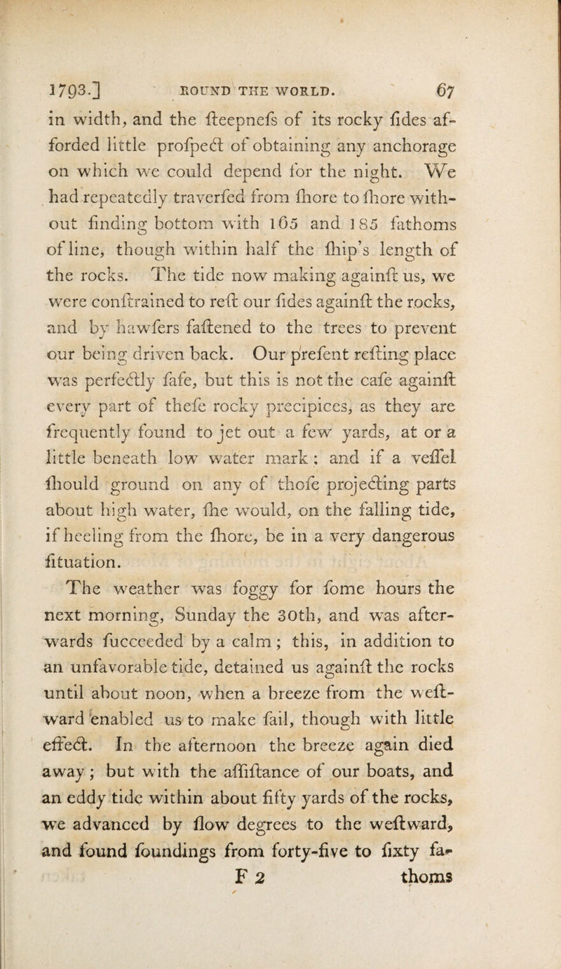 in width, and the fteepnefs of its rocky fides af¬ forded little profped: of obtaining any anchorage on which we could depend for the night. We , had repeatedly traverfed from fliore to Ihore with¬ out findino: bottom with l05 and 185 fathoms O of line, though within half the flip’s length of the rocks. The tide now making againft us, we were conftrained to reft our fides againft the rocks, and by hawfers faftened to the trees to prevent our being driven back. Our prefent refting place was perfecftly fafe, but this is not the cafe againft every part of thefe rocky precipices, as they are frequently found to jet out a few yards, at or a little beneath low water mark ; and if a veflel iliould ground on any of thofe projecfting parts about high water, fhe would, on the falling tide, if heeling from the fhore, be in a very dangerous fttuation. The weather was foggy for fome hours the next morning, Sunday the 30th, and w^as after- w^ards fuccceded by a calm; this, in addition to an unfavorable tide, detained us againft the rocks until about noon, when a breeze from the weft- ward 'enabled us to make fail, though with little effedt. In the afternoon the breeze again died away; but with the aftiftance of our boats, and an eddy tide within about fifty yards of the rocks, wx advanced by flow degrees to the weftward&gt; and found foundings from forty-five to fixty fa*- F 2 thorns